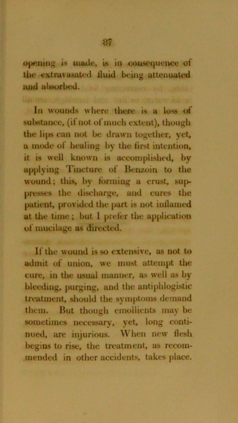 a? opening is made, is in consequence of tbe extruvasated iluid being attenuated and absorbed. In wounds where there is a loss oi substance, (ii not of much extent), though the lips can not be drawn together, yet, a mode ol healing by the first intention, it is well known is accomplished, by applying Tincture of Benzoin to the wound; this, bv forming a crust, sup- presses the discharge, and cures the patient, provided the |>art is not inflamed at the time ; but l prefer the application of mucilage as directed. If the wound is so extensive, as not to admit of union, we must attempt the cure, in the usual manner, as well as by bleeding, purging, and the antiphlogistic treatment, should the symptoms demand them. But though emollients may be sometimes necessary, yet, long conti- nued, are injurious. When new flesh begins to rise, the treatment, as recom- mended in other accidents, takes place.