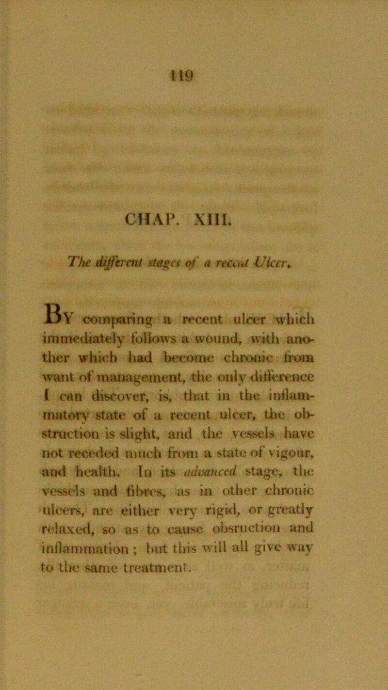 CHAP. XIIL The different stages at a reant Uicer. 13V comparing a recent ulcer which immediately follows a wound, with ano- ther which had become chronic from w ant of management, the only difference 1 can discover, is, that in the inilain- rnatory state of a recent ulcer, the ob- struction is slight, and the vessels have not receded much from a state of vigour, and health. In its advanced stage, the vtssels and fibres, as in other chronic ulcers, are either very rigid, or greatly relaxed, so as to cause obsruction and inflammation ; but this will all give way to the same treatment.