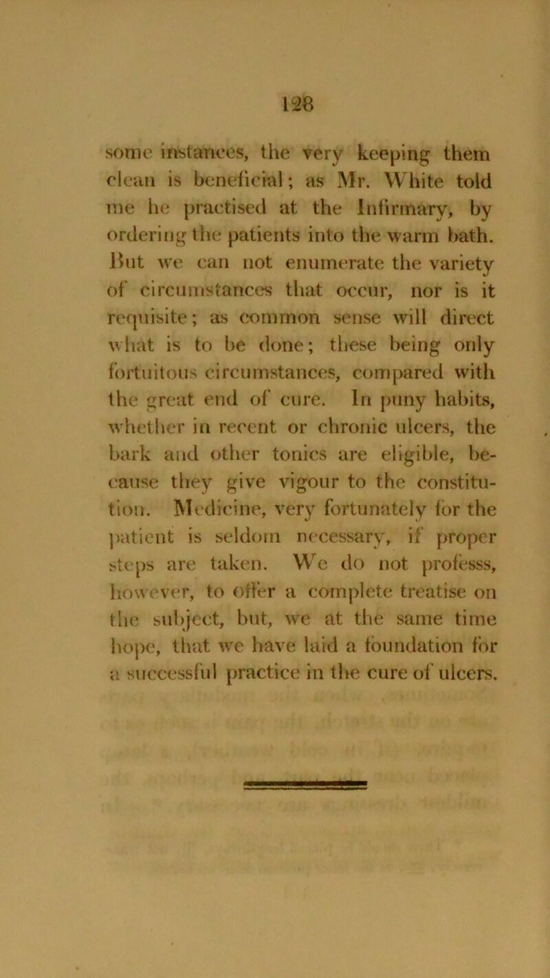 some instances, the very keeping them clean is bene fie ml; as Mr. White told me he practised at the lntinnary, by ordering the patients into the warm bath. ISut we can not enumerate the variety of circumstances that occur, nor is it requisite; as common sense will direct what is to be done; these being only fortuitous circumstances, compared with the great end of cure. In puny habits, whether in recent or chronic ulcers, the bark and other tonics are eligible, be- cause they give vigour to the constitu- tion. Medicine, very fortunately for the patient is seldom necessary, if proper steps are taken. We do not professs, however, to offer a complete treatise on the subject, but, we at the same time hope, that we have laid a foundation for a successful practice in the cure of ulcers.