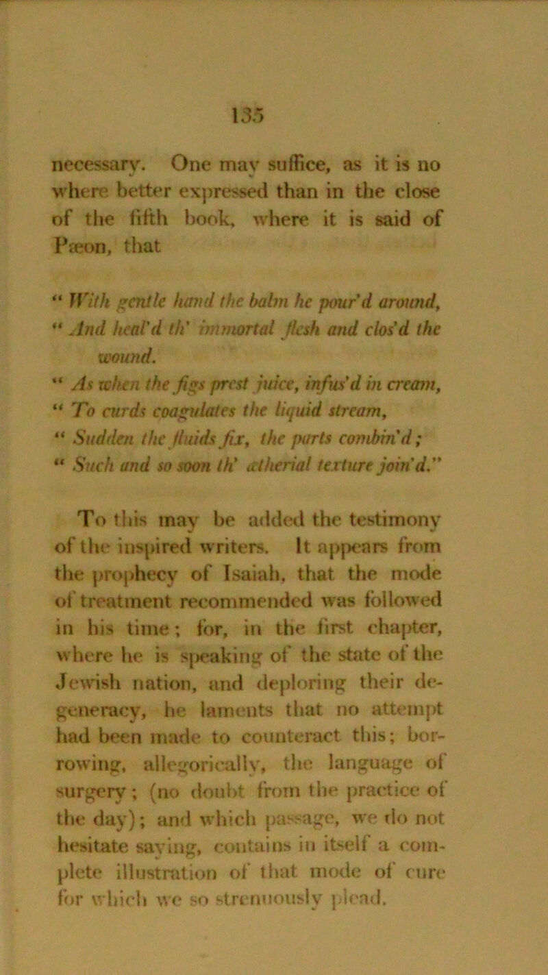 necessary. One mav suffice, as it is no where better expressed than in the close of the fifth book, where it is said of Paeon, that “ With gentle hand the babn he pour'd aroimd, ** And heal'd th' immortal flesh and clos'd the wound. “ As when the figs prest juice, infus'd in cream, u To curds coagulates the liquid stream, “ Sudden the fluids fix, the parts combin'd; “ Such and so soon th' atherial texture join'd. To this may be added the testimony of the inspired writers. It appears from the prophecy of Isaiah, that the mode oi treatment recommended was followed in his time; for, in the first chapter, where he is shaking of the state ot the Jewish nation, and deploring their de- generacy, he laments that no attempt had been made to counteract this; bor- rowing, allegorically, the language of surgery ; (no doubt from the practice of the day); and which passage, we do not hesitate saving, contains in itsell a com- plete illustration of that mode of cure for which we so strenuously plead.