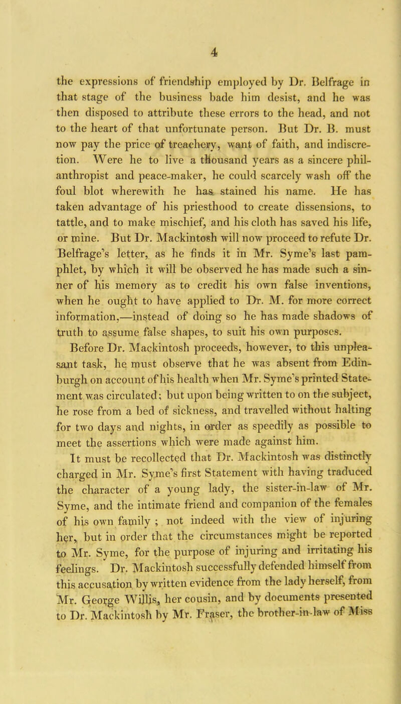 the expressions of friendship employed by Dr. Belfrage in that stage of the business bade him desist, and he was then disposed to attribute these errors to the head, and not to the heart of that unfortunate person. But Dr. B. must now pay the price of treachery, want of faith, and indiscre- tion. Were lie to live a thousand years as a sincere phil- anthropist and peace-maker, he could scarcely wash off the foul blot wherewith he has stained his name. He has taken advantage of his priesthood to create dissensions, to tattle, and to make mischief, and his cloth has saved his life, or mine. But Dr. Mackintosh will now proceed to refute Dr. Belfrage’s letter, as he finds it in Mr. Syme’s last pam- phlet, by which it will be observed he has made such a sin- ner of his memory as to credit his own false inventions, when he ought to have applied to Dr. M. for more correct information,—instead of doing so he has made shadows of truth to assume false shapes, to suit his own purposes. Before Dr. Mackintosh proceeds, however, to this unplea- sant task, he must observe that he was absent from Edin- burgh on account of his health when Mr. Syme’s printed State- ment was circulated; but upon being written to on the subject, he rose from a bed of sickness, and travelled without halting for two days and nights, in order as speedily as possible to meet the assertions which were made against him. It must be recollected that Dr. Mackintosh was distinctly charged in Mr. Syme’s first Statement with having traduced the character of a young lady, the sister-in-law of Mr. Syme, and the intimate friend and companion of the females of his own family ; not indeed with the view of injuring her, but in order that the circumstances might be reported to Mr. Syme, for the purpose of injuring and irritating his feelings. Dr. Mackintosh successfully defended himself from this accusation by written evidence from the lady herself, from Mr. George Willis, her cousin, and by documents presented to Dr. Mackintosh by Mr. Fraser, the brother-in-law of Miss