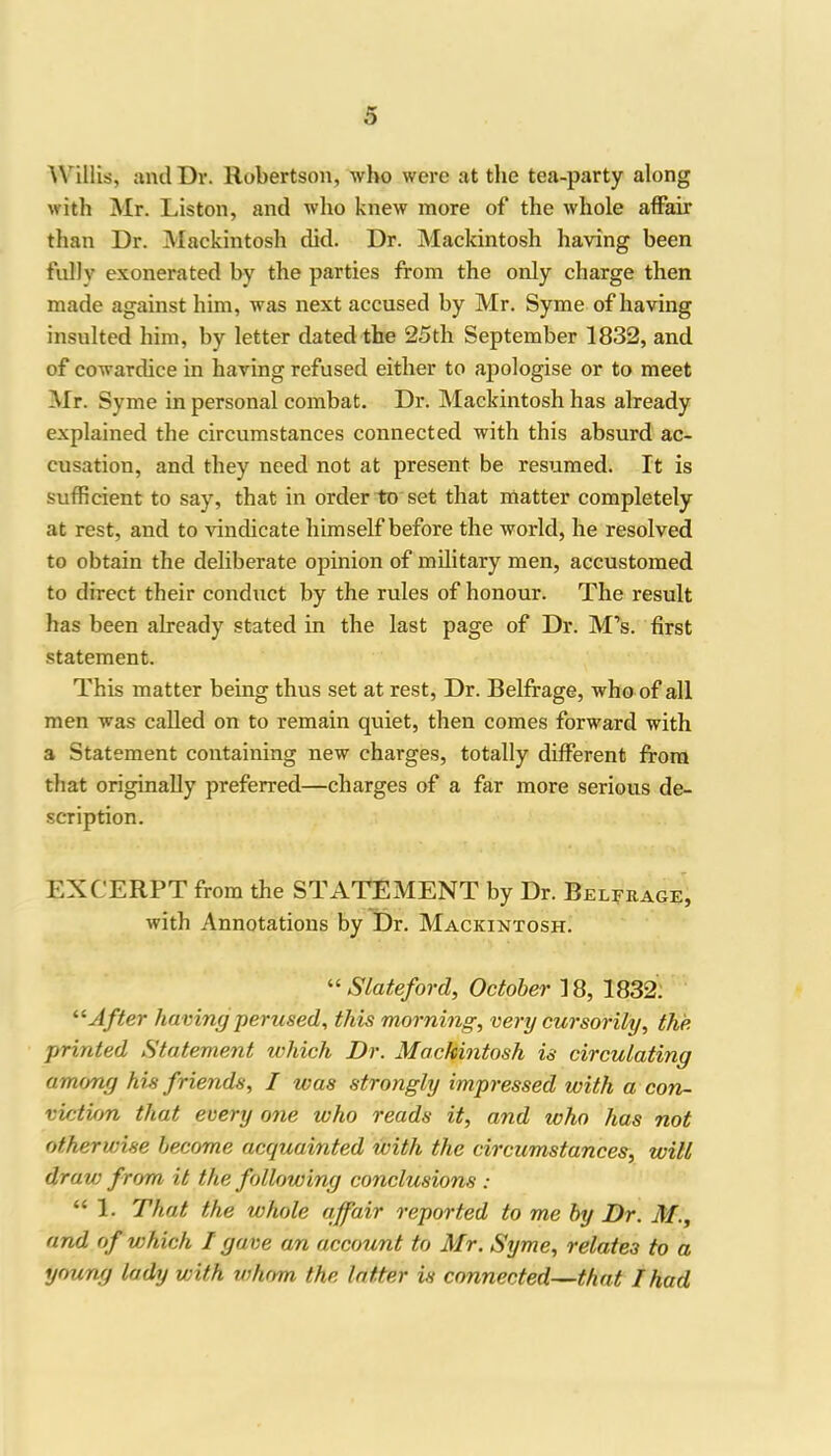 \Villis, and Dr. Robertson, who were at the tea-party along with Mr. Liston, and who knew more of the whole affair than Dr. Mackintosh did. Dr. Mackintosh having been fully exonerated by the parties from the only charge then made against him, was next accused by Mr. Syme of having insulted him, by letter dated the 25th September 1832, and of cowardice in having refused either to apologise or to meet Mr. Syme in personal combat. Dr. Mackintosh has already explained the circumstances connected with this absurd ac- cusation, and they need not at present be resumed. It is sufficient to say, that in order to set that matter completely at rest, and to vindicate himself before the world, he resolved to obtain the deliberate opinion of military men, accustomed to direct their conduct by the rules of honour. The result has been already stated in the last page of Dr. M’s. first statement. This matter being thus set at rest, Dr. Belfrage, who of all men was called on to remain quiet, then comes forward with a Statement containing new charges, totally different from that originally preferred—charges of a far more serious de- scription. EXCERPT from the STATEMENT by Dr. Belfrage, with Annotations by Dr. Mackintosh. “ Slate ford, October 18, 1832. “After having perused, this morning, very cursorily, the printed Statement which Dr. Mackintosh is circulating am<mg his friends, I was strongly impressed with a con- viction that every one who reads it, and who has not otherwise become acquainted with the circumstances, will dravi from it the following conclusions : “ 1. That the whole affair reported to me by Dr. M., and of which I gave an account to Mr. Syme, relates to a young lady with whom the latter is connected—that I had