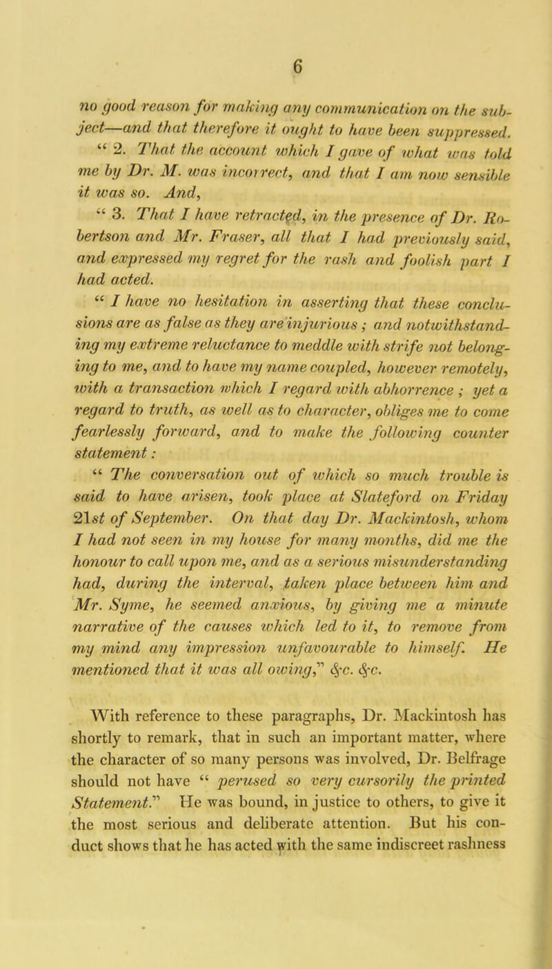 no good reason for making any communication on the sub- ject and that therefore it ought to have been suppressed. “ 2. That the account which I gave of what was told me by Dr. M. was incorrect, and that I am now sensible it was so. And, “ 3. That I have retracted, in the presence of Dr. Ro- bertson and Mr. Fraser, all that I had previously said, and expressed my regret for the rash and foolish part I had acted. “ I have no hesitation in asserting that these conclu- sions are as false as they areinjurious ; and notwithstand- ing my extreme reluctance to meddle with strife not belong- ing to me, and to have my name coupled, however remotely, with a transaction which I regard with abhorrence ; yet a regard to truth, as to ell as to character, obliges me to come fearlessly forward, and to make the following counter statement: “ The conversation out of which so much trouble is said to have arisen, took place at Slateford on Friday 21 st of September. On that day Dr. Mackintosh, whom I had not seen in my house for many months, did me the honour to call upon me, and as a serious misunderstanding had, during the interval, taken place between him and Mr. Syme, he seemed anxious, by giving me a minute narrative of the causes which led to it, to remove from my mind any impression unfavourable to himself. He mentioned that it was all owing f Sfc. fyc. With reference to these paragraphs, Dr. Mackintosh lias shortly to remark, that in such an important matter, where the character of so many persons was involved, Dr. Belfrage should not have “ perused so very cursorily the printed Statement.11 He was bound, in justice to others, to give it the most serious and deliberate attention. But his con- duct shows that he has acted with the same indiscreet rashness