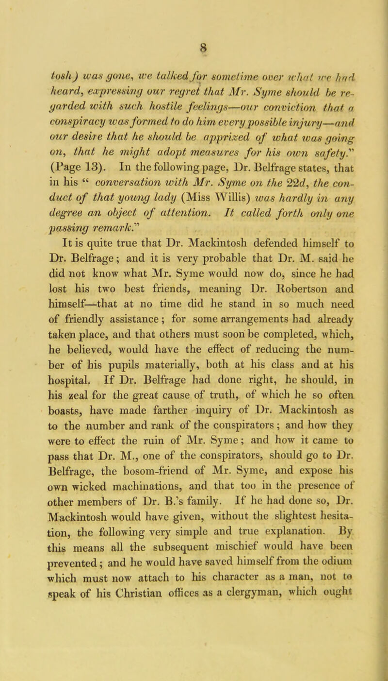 tush) was gone, we talked for sometime over what ire had heard, expressing our regret that Mr. Syme should be re- garded with such hostile feelings—our conviction that a conspiracy was formed to do him every possible injury—and our desire that he should be apprized of what ivas going on, that he might adopt measures for his own safety. (Page 13). In the following page, l)r. Belfrage states, that in his “ conversation with Mr. Syme on the 22d, the con- duct of that young lady (Miss Willis) was hardly in any degree an object of attention. It called forth only one passing remark. It is quite true that Dr. Mackintosh defended himself to Dr. Belfrage; and it is very probable that Dr. M. said he did not know what Mr. Syme would now do, since he had lost his two best friends, meaning Dr. Robertson and himself—that at no time did he stand in so much need of friendly assistance; for some arrangements had already taken place, and that others must soon be completed, which, he believed, would have the effect of reducing the num- ber of his pupils materially, both at his class and at his hospital. If Dr. Belfrage had done right, he should, in his zeal for the great cause of truth, of which he so often boasts, have made farther inquiry of Dr. Mackintosh as to the number and rank of the conspirators; and how they were to effect the ruin of Mr. Syme; and how it came to pass that Dr. M., one of the conspirators, should go to Dr. Belfrage, the bosom-friend of Mr. Syme, and expose his own wicked machinations, and that too in the presence of other members of Dr. B.’s family. If he had done so, Dr. Mackintosh would have given, without the slightest hesita- tion, the following very simple and true explanation. By this means all the subsequent mischief would have been prevented; and he would have saved himself from the odium which must now attach to his character as a man, not to speak of his Christian offices as a clergyman, which ought
