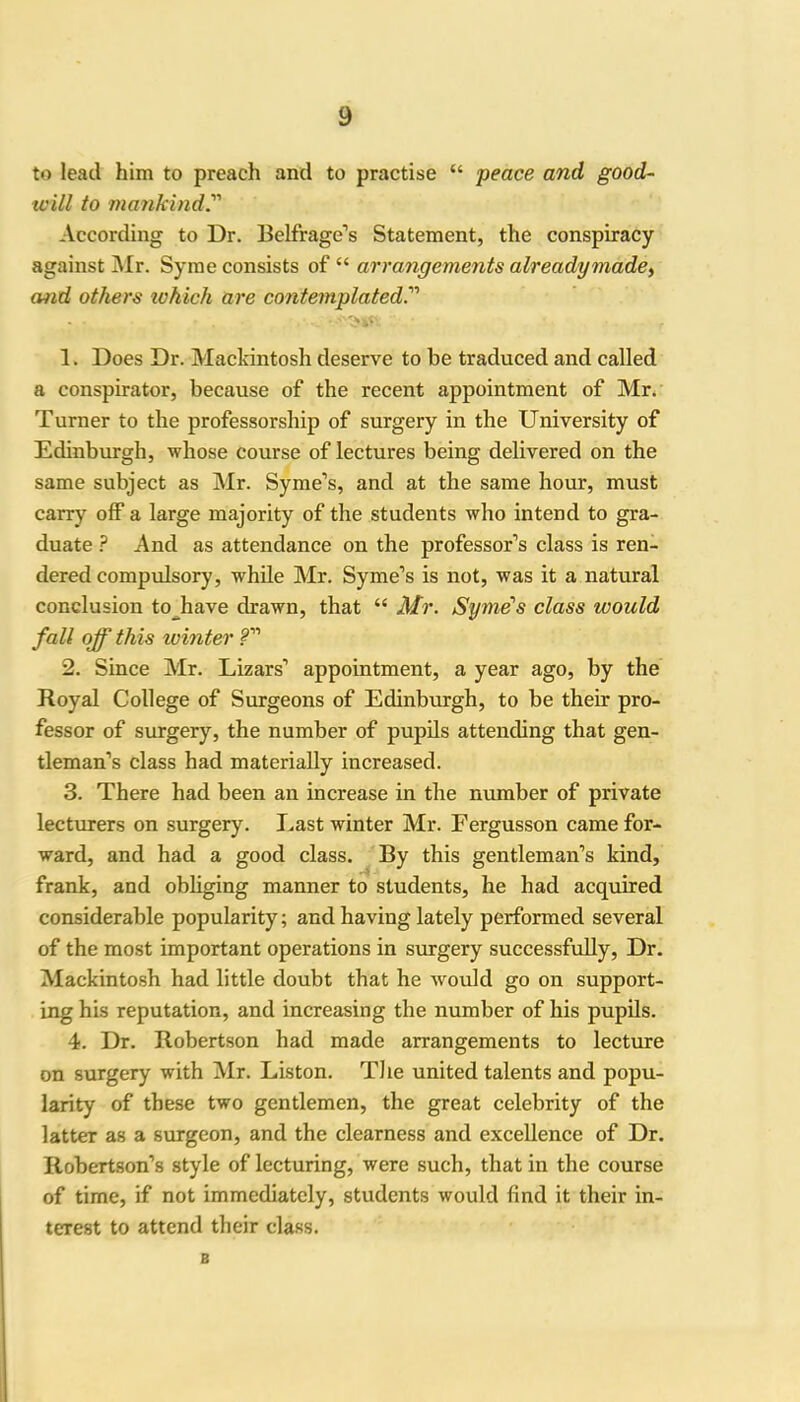 to lead him to preach and to practise “ peace and good- will to mankind.' According to Dr. Belfrage’s Statement, the conspiracy against Mr. Syme consists of “ arrangements already made, and others ivhich are contemplated.' 1. Does Dr. Mackintosh deserve to he traduced and called a conspirator, because of the recent appointment of Mr. Turner to the professorship of surgery in the University of Edinburgh, whose course of lectures being delivered on the same subject as Mr. Syme’s, and at the same hour, must carry off a large majority of the students who intend to gra- duate ? And as attendance on the professor’s class is ren- dered compulsory, while Mr. Syme’s is not, was it a natural conclusion to have drawn, that “ Mr. Syme's class would fall off this ivinter ?” 2. Since Air. Lizars’ appointment, a year ago, by the Royal College of Surgeons of Edinburgh, to be their pro- fessor of surgery, the number of pupils attending that gen- tleman’s class had materially increased. 3. There had been an increase in the number of private lecturers on surgery. Last winter Air. Fergusson came for- ward, and had a good class. By this gentleman’s kind, frank, and obliging manner to students, he had acquired considerable popularity; and having lately performed several of the most important operations in surgery successfully, Dr. Alackintosh had little doubt that he would go on support- ing his reputation, and increasing the number of his pupils. 4. Dr. Robertson had made arrangements to lecture on surgery with Air. Liston. The united talents and popu- larity of these two gentlemen, the great celebrity of the latter as a surgeon, and the clearness and excellence of Dr. Robertson’s style of lecturing, were such, that in the course of time, if not immediately, students would find it their in- terest to attend their class. B