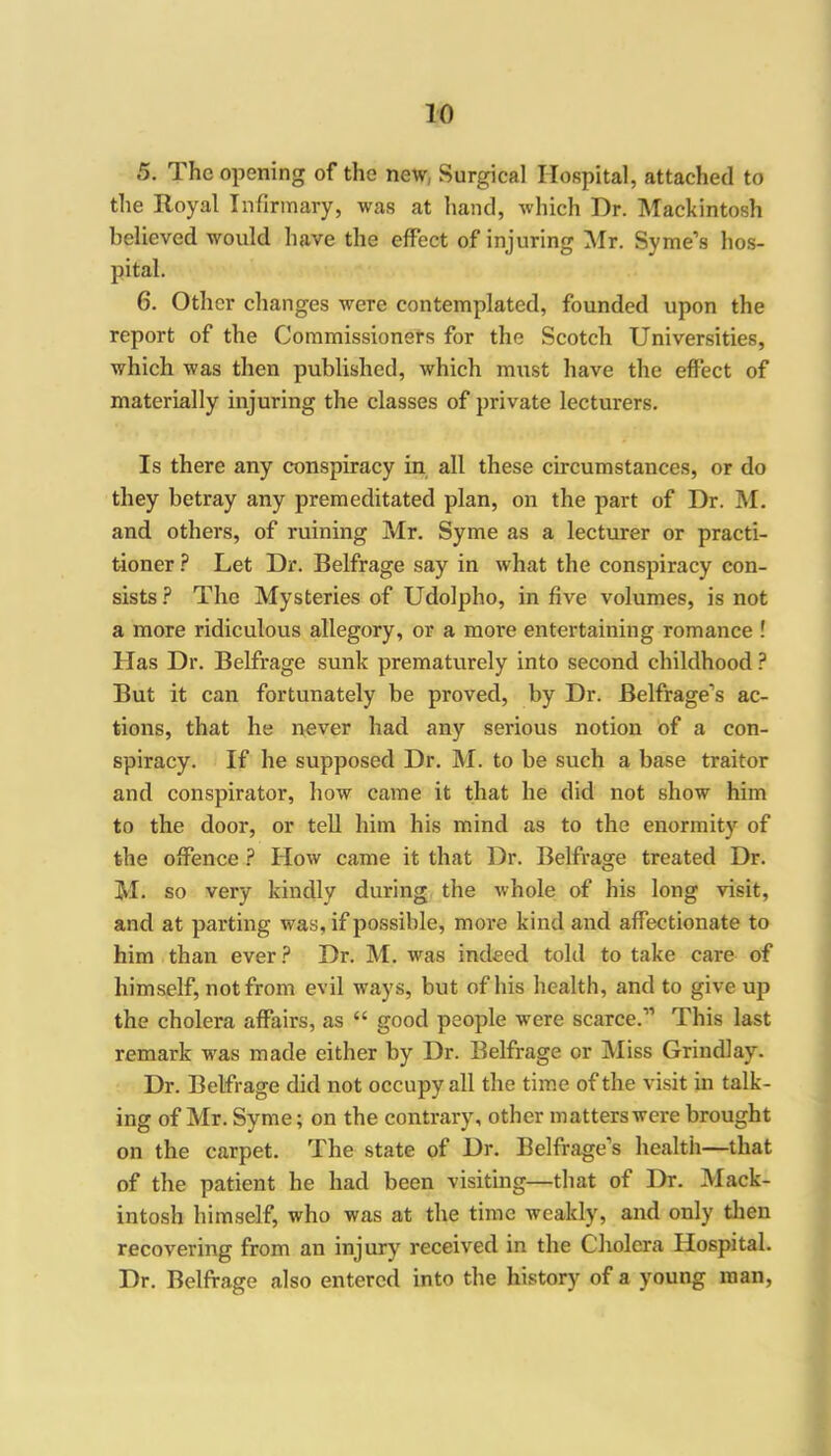 5. The opening of the new, Surgical Hospital, attached to the Royal Infirmary, was at hand, which Dr. Mackintosh believed would have the effect of injuring Mr. Syme’s hos- pital. 6. Other changes were contemplated, founded upon the report of the Commissioners for the Scotch Universities, which was then published, which must have the effect of materially injuring the classes of private lecturers. Is there any conspiracy in all these circumstances, or do they betray any premeditated plan, on the part of Dr. M. and others, of ruining Mr. Syme as a lecturer or practi- tioner ? Let Dr. Belfrage say in what the conspiracy con- sists? The Mysteries of Udolpho, in five volumes, is not a more ridiculous allegory, or a more entertaining romance ! Has Dr. Belfrage sunk prematurely into second childhood ? But it can fortunately be proved, by Dr. Belfrage’s ac- tions, that he never had any serious notion of a con- spiracy. If he supposed Dr. M. to be such a base traitor and conspirator, how came it that he did not show him to the door, or tell him his mind as to the enormity of the offence ? How came it that Dr. Belfrage treated Dr. M. so very kindly during the whole of his long visit, and at parting was, if possible, more kind and affectionate to him than ever? Dr. M. was indeed told to take care of himself, not from evil ways, but of his health, and to give up the cholera affairs, as “ good people were scarce.” This last remark was made either by Dr. Belfrage or Miss Grindlay. Dr. Belfrage did not occupy all the time of the visit in talk- ing of Mr. Syme; on the contrary, other matters were brought on the carpet. The state of Dr. Belfrage’s health—that of the patient he had been visiting—that of Dr. Mack- intosh himself, who was at the time weakly, and only then recovering from an injury received in the Cholera Hospital. Dr. Belfrage also entered into the history of a young man,