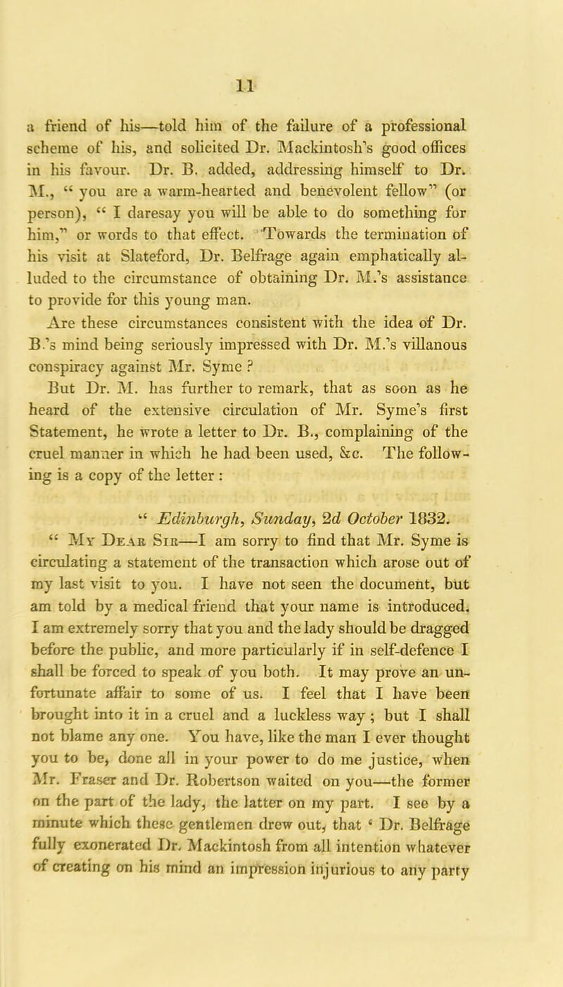 a friend of his—told him of the failure of a professional scheme of his, and solicited Dr. Mackintosh’s good offices in his favour. Dr. B. added, addressing himself to Dr. M., “ you are a warm-hearted and benevolent fellow” (or person), “ I daresay you will be able to do something for him,” or words to that effect. Towards the termination of his visit at Slateford, Dr. Belfrage again emphatically al- luded to the circumstance of obtaining Dr. M.’s assistance to provide for this young man. Are these circumstances consistent with the idea of Dr. B.’s mind being seriously impressed with Dr. M.’s villanous conspiracy against Mr. Syme ? But Dr. M. has further to remark, that as soon as he heard of the extensive circulation of Mr. Syme’s first Statement, he wrote a letter to Dr. B., complaining of the cruel manner in which he had been used, &c. The follow- ing is a copy of the letter : “ Edinburgh, Sunday, 2d October 1832. “ My Dear. Sir—I am sorry to find that Mr. Syme is circulating a statement of the transaction which arose out of my last visit to you. I have not seen the document, but am told by a medical friend that your name is introduced. I am extremely sorry that you and the lady should be dragged before the public, and more particularly if in self-defence I shall be forced to speak of you both. It may prove an un- fortunate affair to some of us. I feel that I have been brought into it in a cruel and a luckless way ; but I shall not blame any one. You have, like the man I ever thought you to be, done ail in your power to do me justice, when Mr. Fraser and Dr. Robertson waited on you—the former on the part of the lady, the latter on my part. I see by a minute which these gentlemen drew out, that 4 Dr. Belfrage fully exonerated Dr. Mackintosh from all intention whatever of creating on his mind an impression injurious to any party