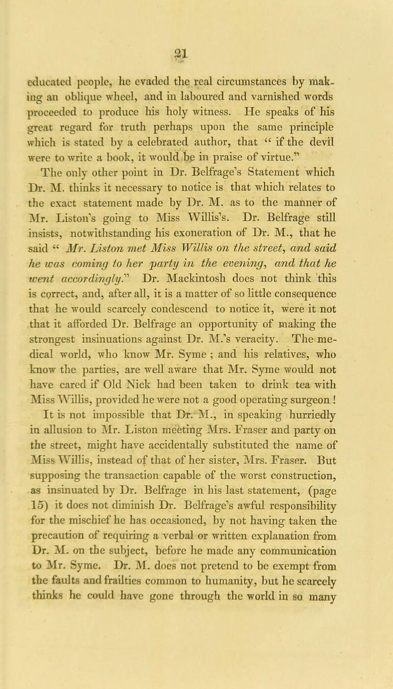 educated people, he evaded the real circumstances by mak- ing an oblique wheel, and in laboured and varnished words proceeded to produce his holy witness. He speaks of his great regard for truth perhaps upon the same principle which is stated by a celebrated author, that “ if the devil were to write a book, it would be in praise of virtue.” The only other point in Dr. 33elfrage’s Statement which Dr. M. thinks it necessary to notice is that which relates to the exact statement made by Dr. M. as to the manner of Mr. Liston’s going to Miss Willis’s. Dr. Belfrage still insists, notwithstanding his exoneration of Dr. M., that he said “ Mr. Liston met Miss Willis on the street, and said he was coming to her party in the evening, and that he went accordingly.” Dr. Mackintosh does not think this is correct, and, after all, it is a matter of so little consequence that he would scarcely condescend to notice it, were it not that it afforded Dr. Belfrage an opportunity of making the strongest insinuations against Dr. M.’s veracity. The me- dical world, who know Mr. Syme ; and his relatives, who know the parties, are well aware that Mr. Syme would not have cared if Old Nick had been taken to drink tea with Miss Willis, provided he were not a good operating surgeon ! It is not impossible that Dr. M., in speaking hurriedly in allusion to Mr. Liston meeting Mrs. Fraser and party on the street, might have accidentally substituted the name of Miss Willis, instead of that of her sister, Mrs. Fraser. But supposing the transaction capable of the worst construction, as insinuated by Dr. Belfrage in his last statement, (page 15) it does not diminish Dr. Belfrage’s awful responsibility for the mischief he has occasioned, by not having taken the precaution of requiring a verbal or written explanation from Dr. M. on the subject, before he made any communication to Mr. Syme. Dr. M. does not pretend to be exempt from the faults and frailties common to humanity, but he scarcely thinks he could have gone through the world in so many