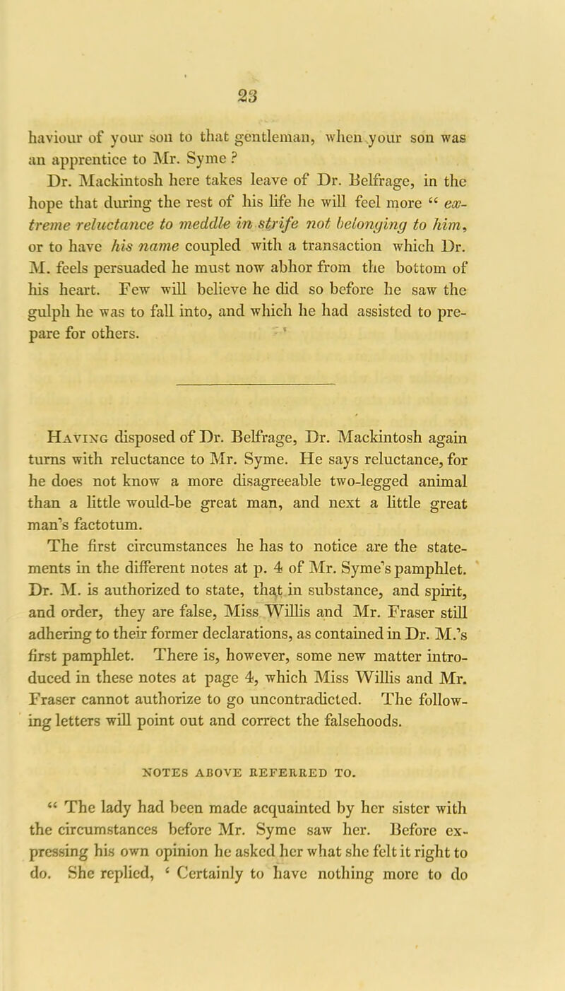 haviour of your soil to that gentleman, when your son was an apprentice to Mr. Symc ? Dr. Mackintosh here takes leave of Dr. Belfrage, in the hope that during the rest of his life he will feel more “ ex- treme reluctance to meddle in strife not belonging to him, or to have his name coupled with a transaction which Dr. M. feels persuaded he must now abhor from the bottom of his heart. Few will believe he did so before he saw the gulpli he was to fall into, and which he had assisted to pre- pare for others. Having disposed of Dr. Belfrage, Dr. Mackintosh again turns with reluctance to Mr. Syme. He says reluctance, for he does not know a more disagreeable two-legged animal than a little would-be great man, and next a little great man’s factotum. The first circumstances he has to notice are the state- ments in the different notes at p. 4 of Mr. Syme’s pamphlet. Dr. M. is authorized to state, that in substance, and spirit, and order, they are false, Miss Willis and Mr. Fraser still adhering to their former declarations, as contained in Dr. M.’s first pamphlet. There is, however, some new matter intro- duced in these notes at page 4, which Miss Willis and Mr. Fraser cannot authorize to go uncontraclicted. The follow- ing letters will point out and correct the falsehoods. NOTES ABOVE REFERRED TO. “ The lady had been made acquainted by her sister with the circumstances before Mr. Syme saw her. Before ex- pressing his own opinion he asked her what she felt it right to do. She replied, c Certainly to have nothing more to do