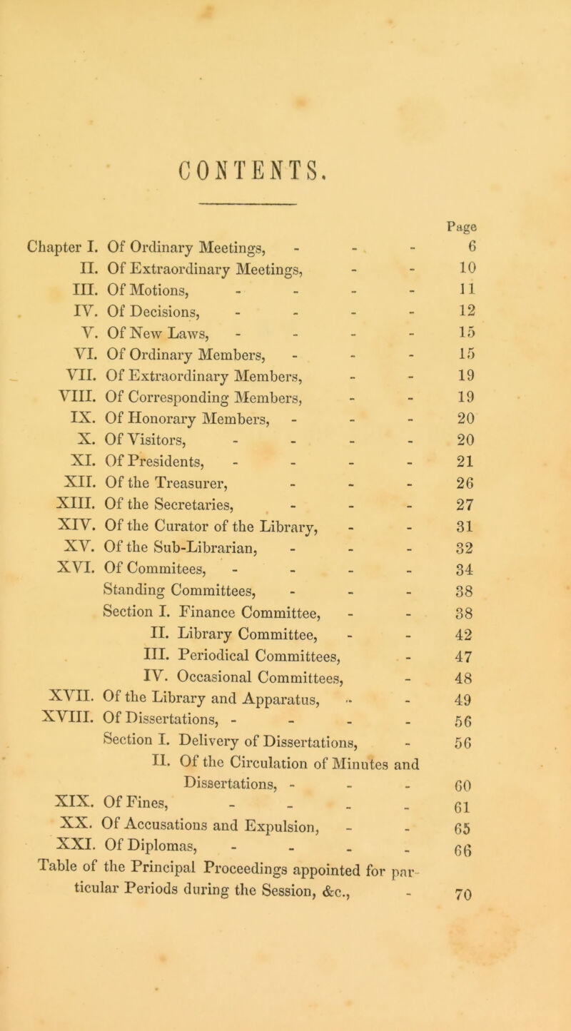 CONTENTS. Chapter I. Of Ordinary Meetings, _ - - II. Of Extraordinary Meetings, III. Of Motions, . - - - IV. Of Decisions, _ _ . - V. Of New Laws, - VI. Of Ordinary Members, - - - VII. Of Extraordinary Members, VIII. Of Corresponding Members, IX. Of Honorary Members, - - - X. Of Visitors, - XL Of Presidents, - XII. Of the Treasurer, _ « - XIII. Of the Secretaries, . _ . XIV. Of the Curator of the Library, XV. Of the Sub-Librarian, _ _ _ XVI. Of Commitees, - Standing Committees, - Section I. Finance Committee, II. Library Committee, III. Periodical Committees, IV. Occasional Committees, XVII. Of the Library and Apparatus, NVIII. Of Dissertations, - - - - Section I. Delivery of Dissertations, II. Of the Circulation of Minutes and Dissertations, - - _ XIX. Of Fines, _ _ _ XX. Of Accusations and Expulsion, XXI. Of Diplomas, - Table of the Principal Proceedings appointed for par- ticular Periods during the Session, &c., Page 6 10 11 12 15 15 19 19 20 20 21 26 27 31 32 34 38 38 42 47 48 49 56 56 60 61 65 66 70