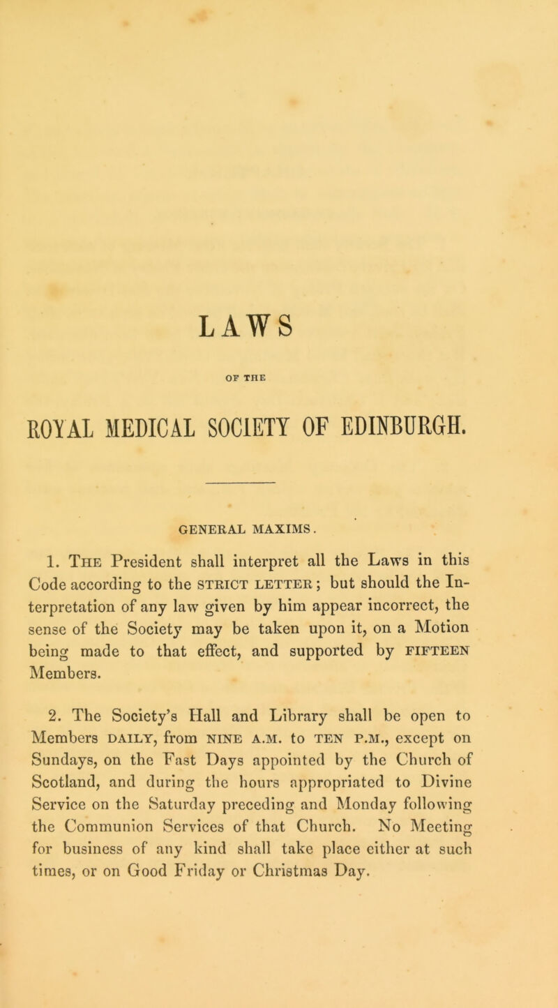 OF THE ROYAL MEDICAL SOCIETY OF EDINBURGH. GENERAL MAXIMS. 1. The President shall interpret all the Laws in this Code according to the strict letter ; but should the In- terpretation of any law given by him appear incorrect, the sense of the Society may be taken upon it, on a Motion being made to that effect, and supported by fifteen Members. 2. The Society’s Hall and Library shall be open to Members daily, from nine a.m. to ten p.m., except on Sundays, on the Fast Days appointed by the Church of Scotland, and during the hours appropriated to Divine Service on the Saturday preceding and Monday following the Communion Services of that Church. No Meetino: for business of any kind shall take place either at such times, or on Good Friday or Christmas Day.