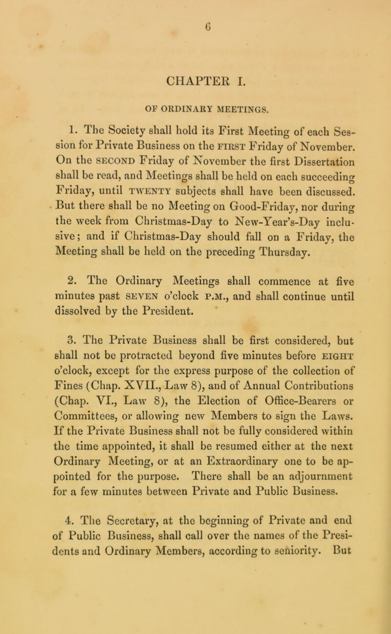 G CHAPTEE I. OF ORDINARY MEETINGS. 1. The Society shall hold its First Meeting of each Ses- sion for Private Business on the first Friday of November. On the SECOND Friday of November the first Dissertation shall be read, and Meetings shall be held on each succeeding Friday, until twenty subjects shall have been discussed. But there shall be no Meeting on Good-Friday, nor during the week from Christmas-Day to New-Year’s-Day inclu- sive ; and if Christmas-Day should fall on a Friday, the Meeting shall be held on the preceding Thursday. 2. The Ordinary Meetings shall commence at five minutes past seven o’clock p.m., and shall continue until dissolved by the President. 3. The Private Business shall be first considered, but shall not be protracted beyond five minutes before eight o’clock, except for the express purpose of the collection of Fines (Chap. XVII., Law 8), and of Annual Contributions (Chap. VI., Law 8), the Election of Office-Bearers or Committees, or allowing new Members to sign the Laws. If the Private Business shall not be fully considered within the time appointed, it shall be resumed either at the next Ordinary Meeting, or at an Extraordinary one to be ap- pointed for the purpose. There shall be an adjournment for a few minutes between Private and Public Business. 4. The Secretary, at the beginning of Private and end of Public Business, shall call over the names of the Presi- dents and Ordinary Members, according to seniority. But