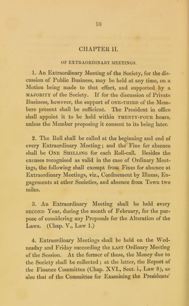 CHAPTER II. OF EXTRAORDINARY MEETINGS. 1. An Extraordinary Meeting of the Society, for the dis- cussion of Public Business, may be held at any time, on a Motion being made to that effect, and supported by a MAJORITY of the Society. If for the discussion of Private Business, however, the support of one-third of the Mem- bers present shall be sufficient. The President in office shall appoint it to be held within tmenty-four hours, unless the Member proposing it consent to its being later. 2. The Roll shall be called at the beginning and end of every Extraordinary Meeting; and the Fine for absence shall be One Shilling for each Roll-call. Besides the excuses recognised as valid in the case of Ordinary Meet- ings, the following shall exempt from Fines for absence at Extraordinary Meetings, viz.. Confinement by Illness, En- gagements at other Societies, and absence from Town two miles. 3. An Extraordinary Meeting shall be held every SECOND Year, during the month of February, for the pur- pose of considering any Proposals for the Alteration of the Laws. (Chap. V., Law 1.) 4. Extraordinary Meetings shall be held on the Wed- nesday and Friday succeeding the last Ordinary Meeting of the Session. At the former of these, the Money due to the Society shall be collected ; at the latter, the Report of the Finance Committee (Chap. XVI., Sect, i.. Law 8), as also that of the Committee for Examining the Presidents’