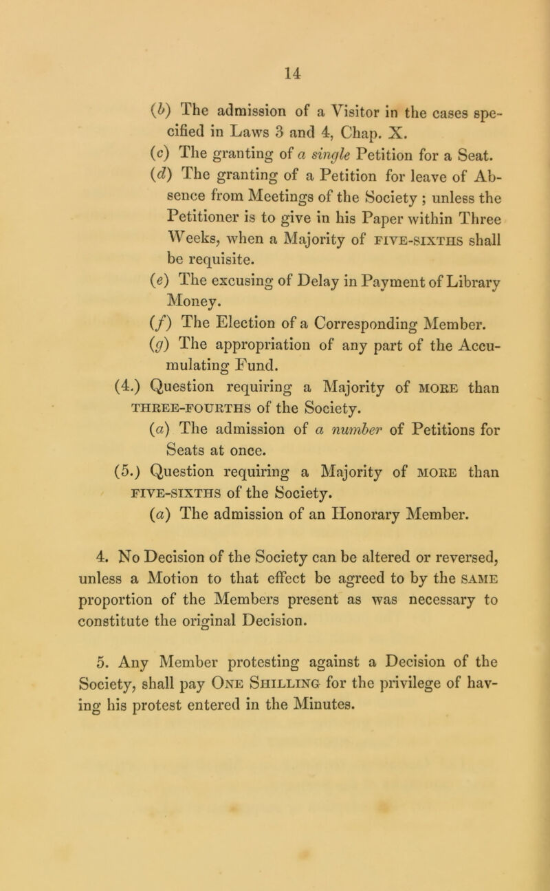 {b) The admission of a Visitor in the cases spe- cified in Laws 3 and 4, Chap. X. (c) The granting of a single Petition for a Seat. {d) The granting of a Petition for leave of Ab- sence from Meetings of the Society ; unless the Petitioner is to give in his Paper within Three Weeksj when a Majority of five-sixths shall be requisite. (e) The excusing of Delay in Payment of Library Money. (/) The Election of a Corresponding Member. (g) The appropriation of any part of the Accu- mulating Fund. (4.) Question requiring a Majority of moke than THREE-FOURTHS of the Society. (a) The admission of a number of Petitions for Seats at once. (5.) Question requiring a Majority of more than FIVE-SIXTHS of the Society. (a) The admission of an Honorary Member. 4. No Decision of the Society can be altered or reversed, unless a Motion to that effect be agreed to by the same proportion of the Members present as was necessary to constitute the original Decision. 5. Any Member protesting against a Decision of the Society, shall pay One Shilling for the privilege of hav- ing his protest entered in the Minutes.