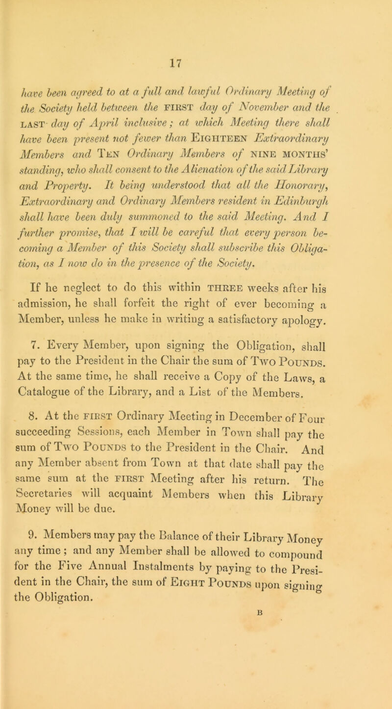 have been agreed to at a fall and, lawful Ordinary Meeting of the Society held between the first day of November and the LAST' day of April inclusive; at ivhich Meeting there shall have been present not fewer than Eighteen Extraordinary Members and Ten Ordinary Members of NINE months’ standing j ivho shall consent to the Alienation of the said Library and Property, It being understood that all the Honorary^ Extraordinary and Ordinary Members resident in Edinburgh shcdl have been duly summoned to the said Meeting. And I further promise, that I loill be careful that every person be- coming a Member of this Society shall subscribe this Obliga- tion, as 1 noio do in the presence of the Society. If he neglect to do this within three weeks after his admission, he shall forfeit the right of ever becoming a Member, unless he make in writing a satisfactory apology. 7. Every Member, upon signing the Obligation, shall pay to the President in the Chair the sum of Two Pounds. At the same time, he shall receive a Copy of the Laws, a Catalogue of the Library, and a List of the Members. 8. At the FIRST Ordinary Meeting in December of Four succeeding Sessions, each Member in Town shall pay the sum of Two Pounds to the President in the Chair, And any Member absent from Town at that date shall pay the same sum at the first Meeting after his return. The Secretaries will acquaint Members when this Library Money will be due. 9. Members may pay the Balance of their Library Money any time ; and any Member shall be allowed to compound for the Five Annual Instalments by paying to the Presi- dent in the Chair, the sum of Eight Pounds upon signiuo- the Obligation. B