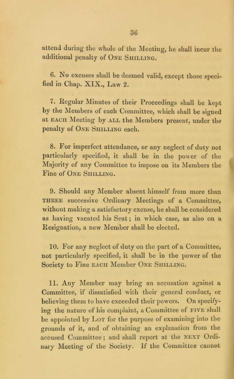 attend during’ the whole of the Meeting, he shall incur the additional penalty of One Shilling. 6. No excuses shall be deemed valid, except those speci- fied in Chap. XIX,, Law 2. 7. Regular Minutes of their Proceedings shall be kept by the Members of each Committee, which shall be signed at EACH Meeting by all the Members present, under the penalty of One Shilling each. 8. For imperfect attendance, or any neglect of duty not particularly specified, it shall be in the power of the Majority of any Committee to impose on its Members the Fine of One Selilling. 9. Should any Member absent himself from more than THREE successive Ordinary Meetings of a Committee, without making a satisfactory excuse, he shall be considered as having vacated his Seat; in which case, as also on a Resignation, a new Member shall be elected. 10. For any neglect of duty on the part of a Committee, not particularly specified, it shall be in the powder of the Society to Fine each Member One Shilling. 11. Any Member may bring an accusation against a Committee, if dissatisfied with their general conduct, or believing them to have exceeded their powers. On specify- ing the nature of his complaint, a Committee of five shall be appointed by Lot for the purpose of examining into the grounds of it, and of obtaining an explanation from the accused Committee ; and shall report at the next Ordi- nary Meeting of the Society. If the Committee cannot