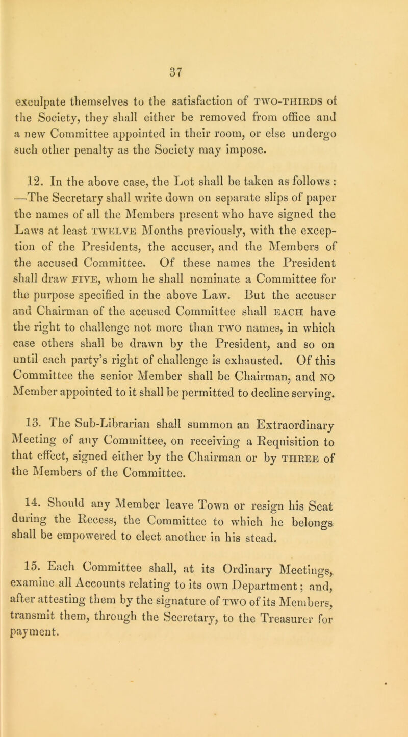 exculpate themselves to the satisfaction of two-thirds ot the Society, they shall either be removed from office and a new Committee appointed in their room, or else undergo such other penalty as the Society may impose. 12. In the above case, the Lot shall be taken as follows : —The Secretary shall write down on separate slips of paper the names of all the Members present who have signed the Laws at least twelve Months previously, with the excep- tion of the Presidents, the accuser, and the Members of the accused Committee. Of these names the President shall draw’ five, whom he shall nominate a Committee for the purpose specified In the above Law. But the accuser and Chairman of the accused Committee shall each have the right to challenge not more than two names, in which case others shall be drawm by the President, and so on until each party’s right of challenge is exhausted. Of this Committee the senior Member shall be Chairman, and NO Member appointed to it shall be permitted to decline serving. 13. The Sub-Librarian shall summon an Extraordinary Meeting of any Committee, on receiving a Eequisition to that effect, signed either by the Chairman or by three of the Members of the Committee. 14. Should any Member leave Towm or resign his Seat during the Recess, the Committee to wffilch he belongs shall be empow’ered to elect another in his stead. 15. Each Committee shall, at its Ordinary Meetings, examine all Accounts relating to its own Department; and, after attesting them by the signature of two of Its Members, transmit them, through the Secretary, to the Treasurer for payment.