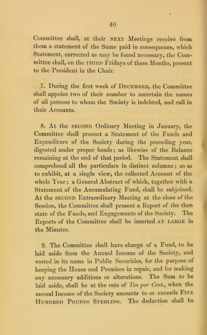 40 Committee shall, at their next Meetings receive from them a statement of the Sums paid in consequence, which Statement, corrected as may be found necessary, the Com- mittee shall, on the thihd Fridays of these Months, present to the President in the Chair. 7. During the first week of December, the Committee shall appoint two of their number to ascertain the names of all persons to whom the Society is indebted, and call in their Accounts. 8. At the SECOND Ordinary Meeting in January, the Committee shall present a Statement of the Funds and Expenditure of the Society during the preceding year, digested under proper heads; as likewise of the Balance remaining at the end of that period. The Statement shall comprehend all the particulars in distinct columns ; so as to exhibit, at a single view, the collected Account of the whole Year ; a General Abstract of which, together wdth a Statement of the Accumulating Fund, shall be subjoined. At the SECOND Extraordinary Meeting at the close of the Session, the Committee shall present a Keport of the then state of the Funds, and Engagements of the Society. The Eeports of the Committee shall be inserted at large in the Minutes. 9. The Committee shall have charge of a Fund, to be laid aside from the Annual Income of the Society, and vested in its name in Public Securities, for the purpose of keeping the House and Premises in repair, and for making any necessary additions or alterations. The Sum to be laid aside, shall be at the rate of Ten per Cent.^ when the annual Income of the Society amounts to or exceeds Five Hundred Pounds Sterling. The deduction shall be