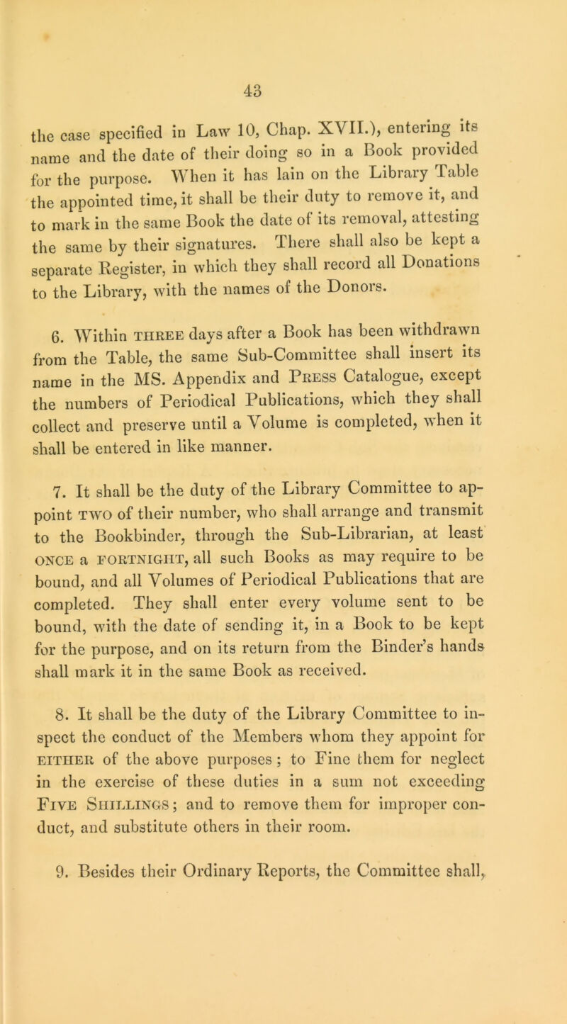 the case specified in Law 10, Chap. XVIL), entering its name and the date of their doing so in a Book provided for the purpose. When it has lain on the Library .Table the appointed time, it shall be their duty to remove it, and to mark in the same Book the date of its removal, attesting the same by their signatures. There shall also be kept a separate Register, in which they shall record all Donations to the Library, with the names of the Donors. 6. Within three days after a Book has been withdrawn from the Table, the same Sub-Committee shall insert its name in the MS. Appendix and Press Catalogue, except the numbers of Periodical Publications, which they shall collect and preserve until a Yolume is completed, when it shall be entered in like manner. 7. It shall be the duty of the Library Committee to ap- point TWO of their number, who shall arrange and transmit to the Bookbinder, through the Sub-Librarian, at least ONCE a FORTNIGHT, all SLich Books as may require to be bound, and all Volumes of Periodical Publications that are completed. They shall enter every volume sent to be bound, with the date of sending it, in a Book to be kept for the purpose, and on its return from the Binder’s hands shall mark it in the same Book as received. 8. It shall be the duty of the Library Committee to in- spect the conduct of the Members whom they appoint for EITHER of the above purposes ; to Fine them for neglect in the exercise of these duties in a sum not exceeding Five Shillings ; and to remove them for improper con- duct, and substitute others in their room. 9. Besides their Ordinary Reports, the Committee shall,
