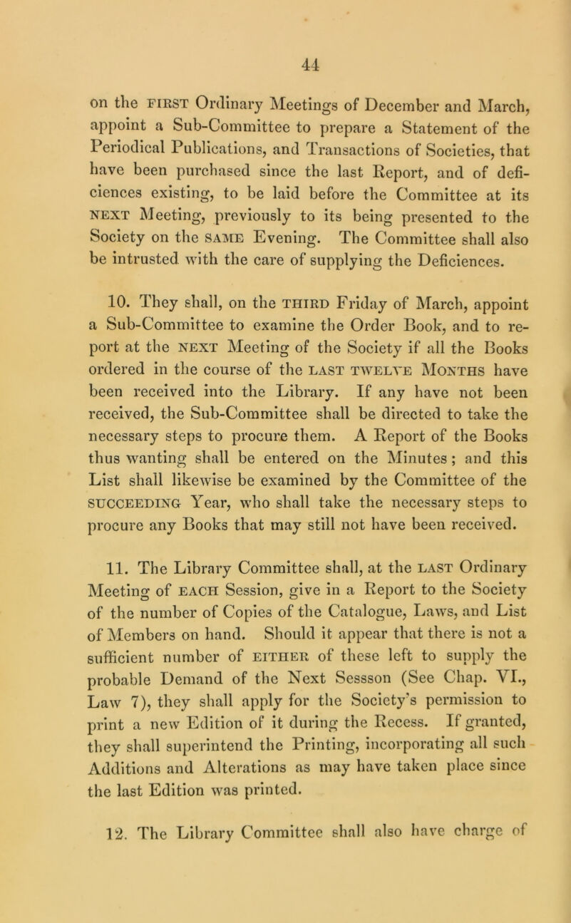 on the FIRST Ordinary Meetings of December and March, appoint a Sub-Committee to prepare a Statement of the Periodical Publications, and Transactions of Societies, that have been purchased since the last Report, and of defi- ciences existing, to be laid before the Committee at its NEXT Meeting, previously to its being presented to the Society on the same Evening. The Committee shall also be intrusted with the care of supplying the Deficiences. 10. They shall, on the third Friday of March, appoint a Sub-Committee to examine the Order Book, and to re- port at the NEXT Meeting of the Society if all the Books ordered in the course of the last twelve Months have been received into the Library. If any have not been received, the Sub-Committee shall be directed to take the necessary steps to procure them. A Report of the Books thus wanting shall be entered on the Minutes ; and this List shall likewise be examined by the Committee of the SUCCEEDING Year, who shall take the necessary steps to procure any Books that may still not have been received. 11. The Library Committee shall, at the last Ordinary Meeting of each Session, give in a Report to the Society of the number of Copies of the Catalogue, Laws, and List of Members on hand. Should it appear that there is not a sufficient number of either of these left to supply the probable Demand of the Next Sessson (See Chap. VI., Law 7), they shall apply for the Society's permission to print a new Edition of it during the Recess. If granted, they shall superintend the Printing, incorporating all such Additions and Alterations as may have taken place since the last Edition was printed. 12. The Library Committee shall also have charge of