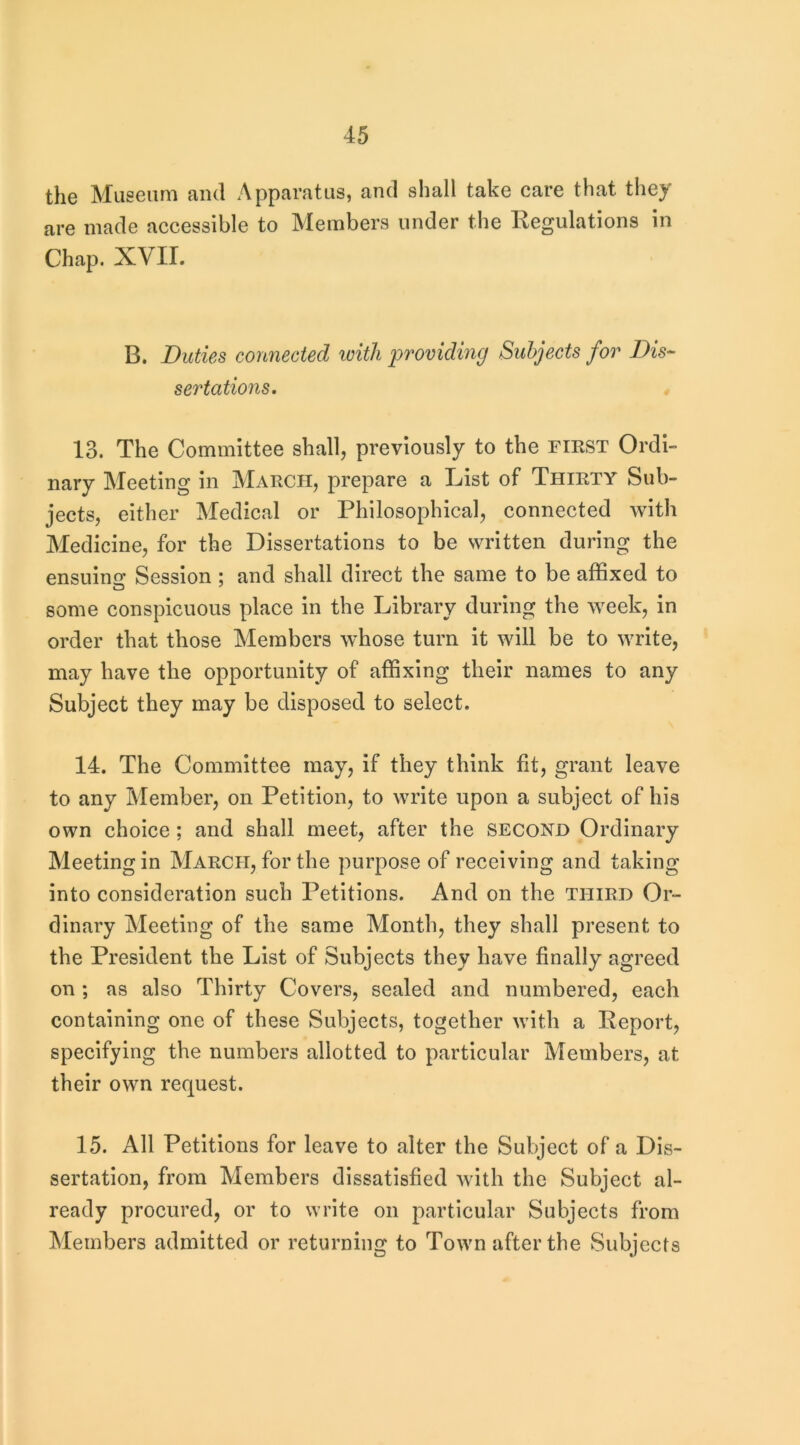 the Museum and Apparatus, and shall take care that they are made accessible to Members under the Kegulations in Chap. XVII. B. Duties connected loitli providing Subjects for Dis- sertations, 13. The Committee shall, previously to the fiest Ordi- nary Meeting in March, prepare a List of Thirty Sub- jects, either Medical or Philosophical, connected with Medicine, for the Dissertations to be written during the ensuinfr Session ; and shall direct the same to be affixed to some conspicuous place in the Library during the week, in order that those Members whose turn it will be to write, may have the opportunity of affixing their names to any Subject they may be disposed to select. 14. The Committee may, if they think fit, grant leave to any Member, on Petition, to write upon a subject of his own choice; and shall meet, after the second Ordinary Meeting in March, for the purpose of receiving and taking into consideration such Petitions. And on the third Or- dinary Meeting of the same Month, they shall present to the President the List of Subjects they have finally agreed on ; as also Thirty Covers, sealed and numbered, each containing one of these Subjects, together with a Keport, specifying the numbers allotted to particular Members, at their own request. 15. All Petitions for leave to alter the Subject of a Dis- sertation, from Members dissatisfied with the Subject al- ready procured, or to write on particular Subjects from Members admitted or returning to Town after the Subjects