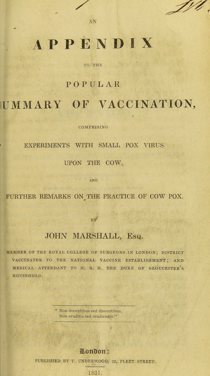 AN APPENDIX TO THE POPULAR IWMMARY OF VACCINATION, COMPRISING EXPERIMENTS WITH SMALL POX VIRUS UPON THE COW, AND FURTHER REMARKS ON THE PRACTICE OF COW POX. * BY JOHN MARSHALL, Esq. MEMBER OF THE ROYAL COLLEGE OF SURGEONS IN LONDON; DISTRICT VACCINATOR TO THE NATIONAL VACCINE ESTABLISHMENT; AND MEDICAL ATTENDANT TO H. R. H. THE DUKE OF GLOUCESTER’S HOUSEHOLD. “ Non docentibus seel discentibus, Non eruditis sed eradiendis.” Herndon: PUBLISHED BY T. UNDERWOOD, 32, FLEET STREET. 1831.