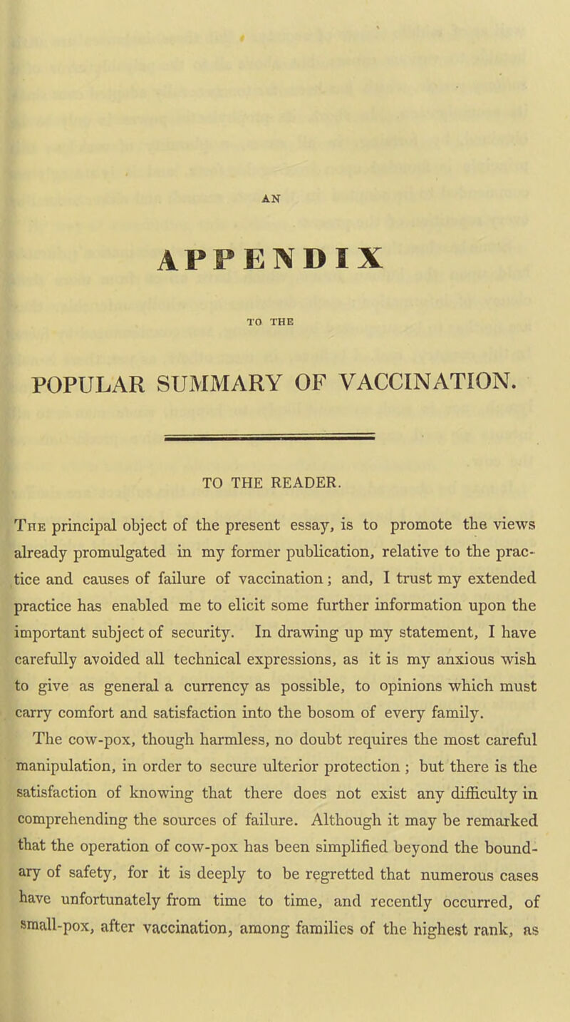 APPENDIX TO THE POPULAR SUMMARY OF VACCINATION. TO THE READER. The principal object of the present essay, is to promote the views already promulgated in my former publication, relative to the prac- tice and causes of failure of vaccination; and, I trust my extended practice has enabled me to elicit some further information upon the important subject of security. In drawing up my statement, I have carefully avoided all technical expressions, as it is my anxious wish to give as general a currency as possible, to opinions which must carry comfort and satisfaction into the bosom of every family. The cow-pox, though harmless, no doubt requires the most careful manipulation, in order to secure ulterior protection ; but there is the satisfaction of knowing that there does not exist any difficulty in comprehending the sources of failure. Although it may be remarked that the operation of cow-pox has been simplified beyond the bound- ary of safety, for it is deeply to be regretted that numerous cases have unfortunately from time to time, and recently occurred, of small-pox, after vaccination, among families of the highest rank, ns