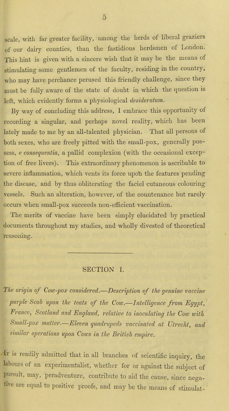 scale, with far greater facility, among the herds of liberal graziers of our dairy counties, than the fastidious herdsmen of London. This hint is given with a sincere wish that it may be the means of stimulating some gentlemen of the faculty, residing in the country, who may have perchance perused this friendly challenge, since they must be fully aware of the state of doubt in which the question is left, which evidently forms a physiological desideratum. By way of concluding this address, I embrace this opportunity of recording a singular, and perhaps novel reality, which has been lately made to me by an all-talented physician. That all persons of both sexes, who are freely pitted with the sinall-pox, generally pos- sess, e consequentia, a pallid complexion (with the occasional excep- tion of free livers). This extraordinary phenomenon is ascribable to severe inflammation, which vents its force upofr the features pending the disease, and by thus obliterating the faciei cutaneous colouring vessels. Such an alteration, however, of the countenance but rarely occurs when small-pox succeeds non-efficient vaccination. The merits of vaccine have been simply elucidated by practical documents throughout my studies, and wholly divested of theoretical reasoning. SECTION I. The origin of Cow-pox considered.—Description of the genuine vaccine purple Scab upon the teats of the Cow.—Intelligence from Egypt, France, Scotland and England, relative to inoculating the Cow with Small-pox matter—Eleven quadrupeds vaccinated at Utrecht, and similar operations upon Coivs in the British empire. ••It is readily admitted that in all branches of scientific inquiry, the labours of an experimentalist, whether for or against the subject of pursuit, may, peradventure, contribute to aid the cause, since nega- tive are equal to positive proofs, and may be the means of stimulat-