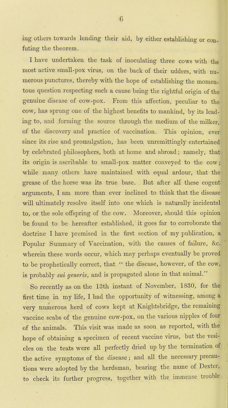 G ing others towards lending their aid, by either establishing or con- futing the theorem. I have undertaken the task of inoculating three cows with the most active small-pox virus, on the back of their udders, with nu- merous punctures, thereby with the hope of establishing the momen- tous question respecting such a cause being the rightful origin of the genuine disease of cow-pox. From this affection, peculiar to the cow, has sprung one of the highest benefits to mankind, by its lead- ing to, and forming the source through the medium of the milker, of the discovery and practice of vaccination. This opinion, ever since its rise and promulgation, has been unremittingly entertained by celebrated philosophers, both at home and abroad; namely, that its origin is ascribable to small-pox matter conveyed to the cow; while many others haye maintained with equal ardour, that the grease of the horse was its true base. But after all these cogent arguments, I am more than ever inclined to think that the disease will ultimately resolve itself into one which is naturally incidental to, or the sole offspring of the cow. Moreover, should this opinion be found to be hereafter established, it goes far to corroborate the doctrine I have premised in the first section of my publication, a Popular Summary of Vaccination, with the causes of failure, &c. wherein these words occur, which may perhaps eventually be proved to be prophetically correct, that “ the disease, however, of the cow, is probably sui generis, and is propagated alone in that animal. So recently as on the 13th instant of November, 1830, for the first time in my life, I had the opportunity of witnessing, among a very numerous herd of cows kept at Knightsbridge, the remaining vaccine scabs of the genuine cow-pox, on the various nipples of four of the animals. This visit was made as soon as reported, with the hope of obtaining a specimen of recent vaccine virus, but the vesi- cles on the teats were all perfectly dried up by the termination of the active symptoms of the disease; and all the necessary precau- tions were adopted by the herdsman, bearing the name of Dextei, to check its further progress, together with the immense trouble