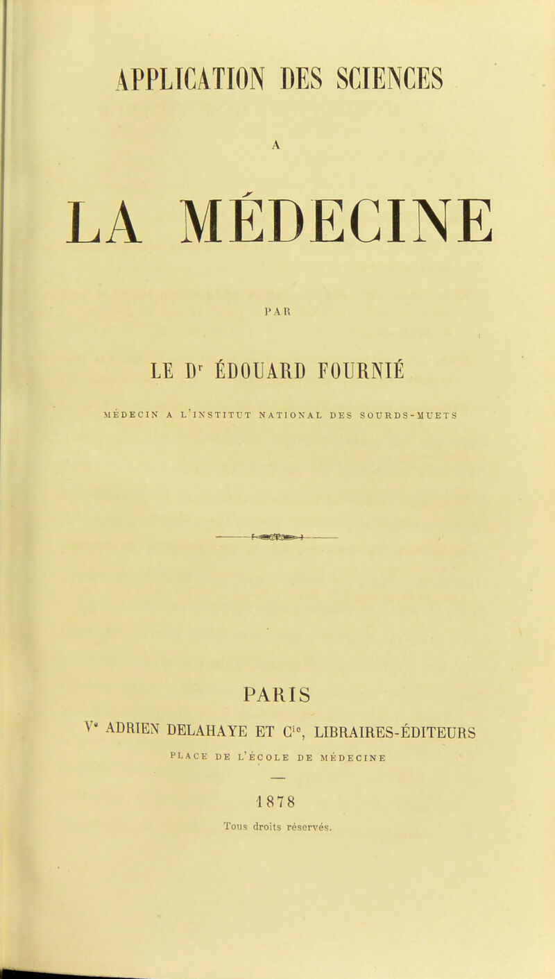 A MÉDECINE A I! LE Dr ÉDOUARD FOURNIE MEDECIN A L INSTITUT NATIONAL DES SOURDS-MUETS PARIS ADRIEN DELAHAYE ET Ci0, LIBRAIRES-ÉDITEURS place de l'école de médecine 1878 Tous droits réservés.