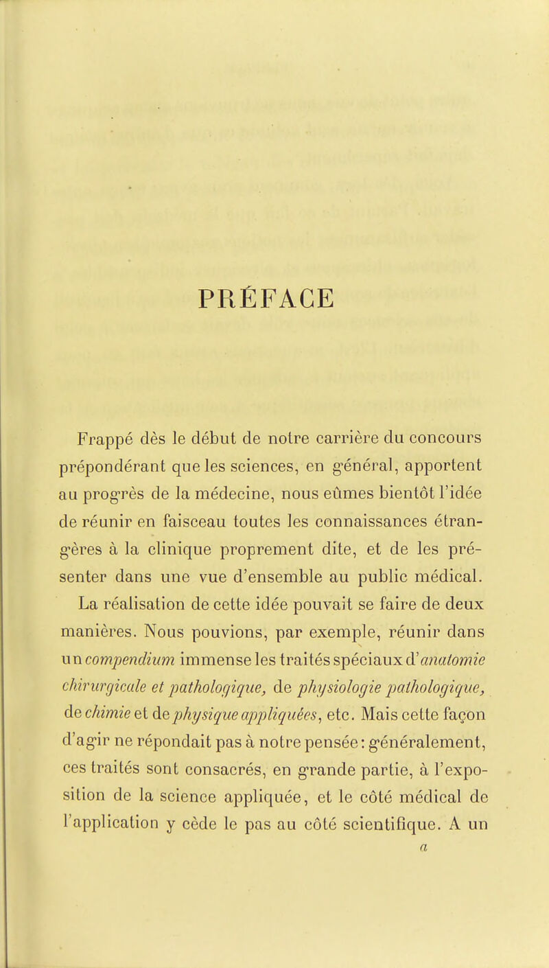 PRÉFACE Frappé dès le début de notre carrière du concours prépondérant que les sciences, en général, apportent au progrès de la médecine, nous eûmes bientôt l'idée de réunir en faisceau toutes les connaissances étran- gères à la clinique proprement dite, et de les pré- senter dans une vue d'ensemble au public médical. La réalisation de cette idée pouvait se faire de deux manières. Nous pouvions, par exemple, réunir dans un compendium immense les traités spéciaux d'anatomie chirurgicale et pathologique, de physiologie pathologique, de chimie et de physique appliquées, etc. Mais cette façon d'agir ne répondait pas à notre pensée : généralement, ces traités sont consacrés, en grande partie, à l'expo- sition de la science appliquée, et le côté médical de l'application y cède le pas au côté scientifique. A un a