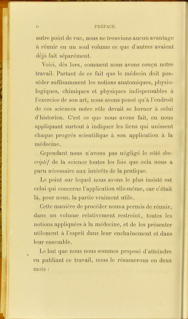 autre point de vue, nous ne trouvions aucun avantagée à réunir en un seul volume ce que d'autres avaient déjà fait séparément. Voici, dès lors, comment nous avons conçu notre travail. Partant de ce fait que le médecin doit pos- séder suffisamment les notions anatomiques, physio- logiques, chimiques et physiques indispensables à l'exercice de son art, nous avons pensé qu'à l'endroit de ces sciences notre rôle devait se borner à celui d'historien. C'est ce que nous avons fait, en nous appliquant surtout à indiquer les liens qui unissent chaque progrès scientifique à son application à la médecine. Cependant nous n'avons pas nég*lig'é le côté des- criptif de la science toutes les fois que cela nous a paru nécessaire aux intérêts de la pratique. Le point sur lequel nous avons le plus insisté est celui qui concerne l'application elle-même, car c'était là, pour nous, la partie vraiment utile. Cette manière de procéder nous a permis de réunir, dans un volume relativement restreint, toutes les notions appliquées à la médecine, et de les présenter utilement à l'esprit dans leur enchaînement et dans leur ensemble. Le but que nous nous sommes proposé d'atteindre en publiant ce travail, nous le résumerons en deux mots :