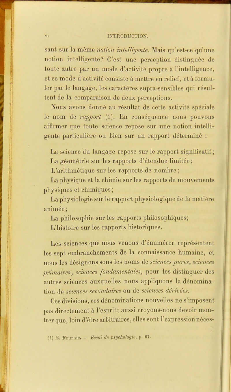 sant sur la même notion intelligente. Mais qu'est-ce qu'une notion intelligente? C'est une perception distinguée de toute autre par un mode d'activité propre à l'intelligence, et ce mode d'activité consiste à mettre en relief, et à formu- ler par le langage, les caractères supra-sensibles qui résul- tent de la comparaison de deux perceptions. Nous avons donné au résultat de cette activité spéciale le nom de rapport (1). En conséquence nous pouvons affirmer que toute science repose sur une notion intelli- gente particulière ou bien sur un rapport déterminé : La science du langage repose sur le rapport significatif; La géométrie sur les rapports d'étendue limitée; L'arithmétique sur les rapports de nombre ; La physique et la chimie sur les rapports de mouvements physiques et chimiques ; La physiologie sur le rapport physiologique de la matière animée ; La philosophie sur les rapports philosophiques; L'histoire sur les rapports historiques. Les sciences que nous venons d'énumérer représentent les sept embranchements de la connaissance humaine, et nous les désignons sous les noms de sciences pures, sciences primaires, sciences fondamentales, pour les distinguer des autres sciences auxquelles nous appliquons la dénomina- tion de sciences secondaires ou de sciences dérivées. Ces divisions, ces dénominations nouvelles ne s'imposent pas directement à l'esprit; aussi croyons-nous devoir mon- trer que, loin d'être arbitraires, elles sont l'expression néces- (1) E. Fournié. — Essai de psychologie, p. G7.