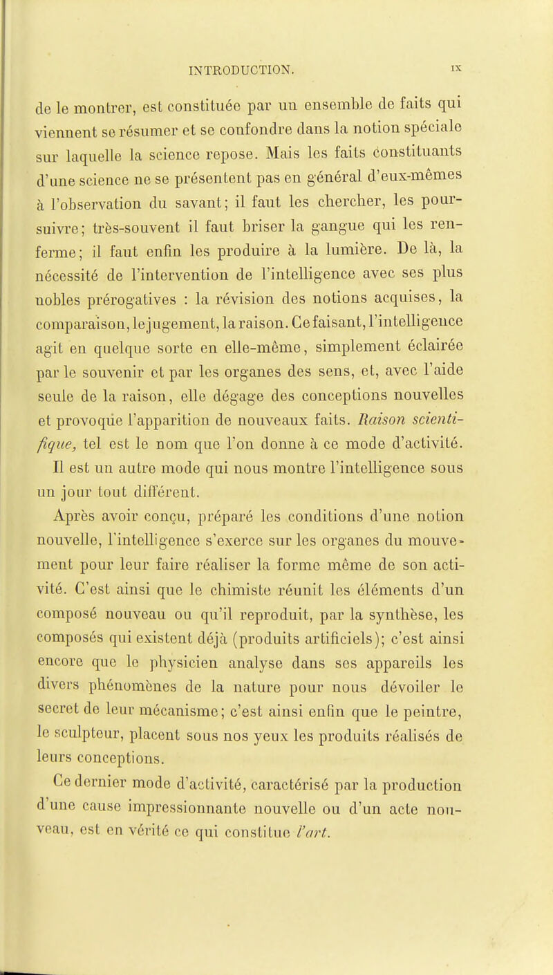 de le montrer, est constituée par un ensemble de faits qui viennent se résumer et se confondre dans la notion spéciale sur laquelle la science repose. Mais les faits constituants d'une science ne se présentent pas en général d'eux-mêmes à l'observation du savant; il faut les chercher, les pour- suivre; très-souvent il faut briser la gangue qui les ren- ferme; il faut enfin les produire à la lumière. De là, la nécessité de l'intervention de l'intelligence avec ses plus uobles prérogatives : la révision des notions acquises, la comparaison, le jugement, la raison. Ce faisant, l'intelligence agit en quelque sorte en elle-même, simplement éclairée parle souvenir et par les organes des sens, et, avec l'aide seule de la raison, elle dégage des conceptions nouvelles et provoque l'apparition de nouveaux faits. Raison scienti- fique, tel est le nom que l'on donne à ce mode d'activité. Il est un autre mode qui nous montre l'intelligence sous un jour tout différent. Après avoir conçu, préparé les conditions d'une notion nouvelle, l'intelligence s'exerce sur les organes du mouve- ment pour leur faire réaliser la forme même de son acti- vité. C'est ainsi que le chimiste réunit les éléments d'un composé nouveau ou qu'il reproduit, par la synthèse, les composés qui existent déjà (produits artificiels); c'est ainsi encore que le physicien analyse dans ses appareils les divers phénomènes de la nature pour nous dévoiler le secret de leur mécanisme; c'est ainsi enfin que le peintre, le sculpteur, placent sous nos yeux les produits réalisés de leurs conceptions. Ce dernier mode d'activité, caractérisé par la production d'une cause impressionnante nouvelle ou d'un acte nou- veau, es! on vérité ce qui constitue l'art.