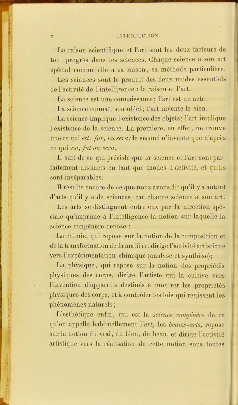 La raison scientifique et l'art sont les deux facteurs de tout progrès dans les sciences. Chaque science a son art spécial comme elle a sa raison, sa méthode particulière. Les sciences sont le produit des deux modes essentiels de l'activité de l'intelligence : la raison et l'art. La science est une connaissance; l'art est un acte. La science connaît son objet; l'art invente le sien. La science implique l'existence des objets; l'art implique l'existence de la science. La première, eu effet, ne trouve que ce qui est, fut, ou sera; le second n'invente que d'après ce qui est, fut ou sera. Il suit de ce qui précède que la science et l'art sont par- faitement distincts en tant que modes d'activité, et qu'ils sont inséparables. Il résulte encore de ce que nous avons dit qu'il y a autant d'arts qu'il y a de sciences, car chaque science a son art. Les arts se distinguent entre eux par la direction spé- ciale qu'imprime à l'intelligence la notion sur laquelle la science congénère repose : La chimie, qui repose sur la notion de la composition et de la transformation de la matière, dirige l'activité artistique vers l'expérimentation chimique (analyse et synthèse); La physique, qui repose sur la notion des propriétés physiques des corps, dirige l'artiste qui la cultive vers l'invention d'appareils destinés à montrer les propriétés physiques des corps, et à contrôler les lois qui régissent les phénomènes naturels ; L'esthétique enfin, qui est la science congénère de ce qu'on appelle habituellement Y art, les beaux-arts, repose sur la notion du vrai, du bien, du beau, et dirige l'activité artistique vers la réalisation de cette notion sous toutes