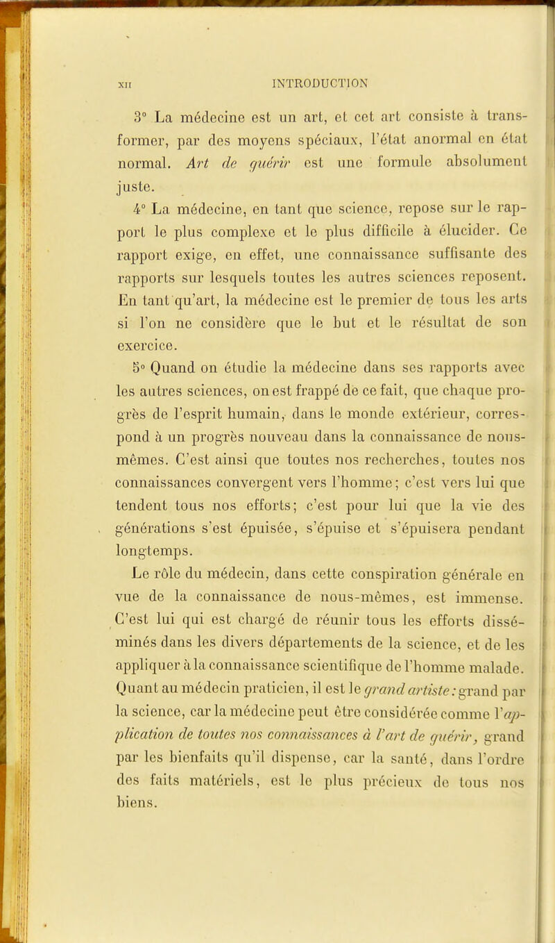 3° La médecine est un art, et cet art consiste à trans- former, par des moyens spéciaux, l'état anormal en étal normal. Art de guérir est une formule absolument juste. 4° La médecine, en tant que science, repose sur le rap- port le plus complexe et le plus difficile à élucider. Ce rapport exige, en effet, une connaissance suffisante des rapports sur lesquels toutes les autres sciences reposent. En tant qu'art, la médecine est le premier de tous les arts si l'on ne considère que le but et le résultat de son exercice. 5° Quand on étudie la médecine dans ses rapports avec les autres sciences, on est frappé de ce fait, que chaque pro- grès de l'esprit humain, dans le monde extérieur, corres- pond à un progrès nouveau dans la connaissance de nous- mêmes. C'est ainsi que toutes nos recherches, toutes nos connaissances convergent vers l'homme ; c'est vers lui que tendent tous nos efforts; c'est pour lui que la vie des générations s'est épuisée, s'épuise et s'épuisera pendant longtemps. Le rôle du médecin, dans cette conspiration générale en vue de la connaissance de nous-mêmes, est immense. C'est lui qui est chargé de réunir tous les efforts dissé- minés dans les divers départements de la science, et de les appliquer à la connaissance scientifique de l'homme malade. Quant au médecin praticien, il est le grand artiste : grand par la science, car la médecine peut être considérée comme Yap- plication de toutes nos connaissances à l'art de guérir, grand par les bienfaits qu'il dispense, car la santé, dans l'ordre des faits matériels, est le plus précieux de tous nos biens.