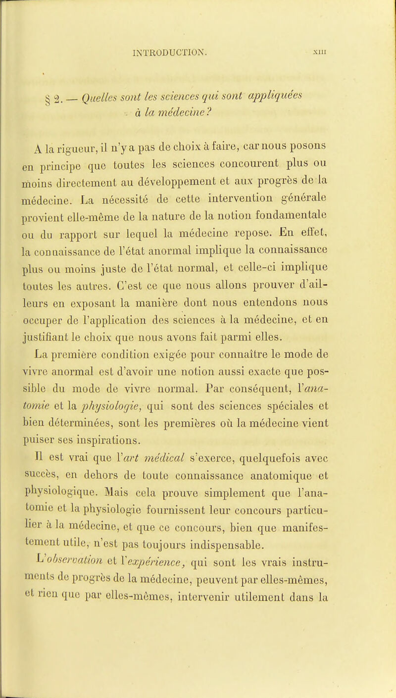 §2. _ Quelles sont les sciences qui sont appliquées à la médecine? A la rigueur, il n'y a pas de choix à faire, car nous posons en principe que toutes les sciences concourent plus ou moins directement au développement et aux progrès de la médecine. La nécessité de cetle intervention générale provient elle-même de la nature de la notion fondamentale ou du rapport sur lequel la médecine repose. En effet, la connaissance de l'état anormal implique la connaissance plus ou moins juste de l'état normal, et celle-ci implique toutes les autres. C'est ce que nous allons prouver d'ail- leurs en exposant la manière dont nous entendons nous occuper de l'application des sciences à la médecine, et en justifiant le choix que nous avons fait parmi elles. La première condition exigée pour connaître le mode de vivre anormal est d'avoir une notion aussi exacte que pos- sible du mode de vivre normal. Par conséquent, Yana- tomie et la physiologie, qui sont des sciences spéciales et bien déterminées, sont les premières où la médecine vient puiser ses inspirations. Il est vrai que Yart médical s'exerce, quelquefois avec succès, en dehors de toute connaissance anatomiquo et physiologique. Mais cela prouve simplement que l'ana- tomie et la physiologie fournissent leur concours particu- lier à la médecine, et que ce concours, bien que manifes- tement utile, n'est pas toujours indispensable. \Jobservation et Y expérience, qui sont les vrais instru- ments de progrès de la médecine, peuvent par elles-mêmes, et rien que par elles-mêmes, intervenir utilement dans la