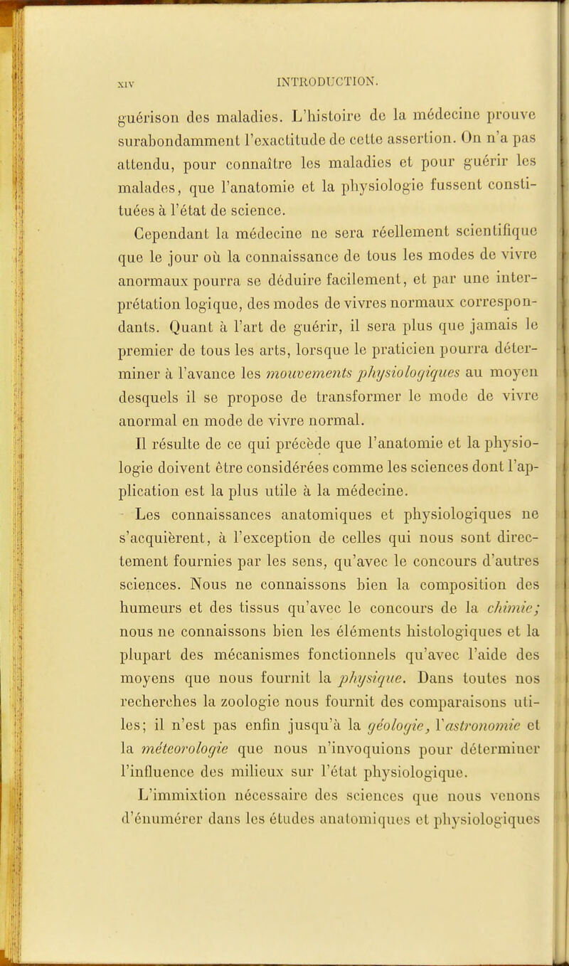 guérison des maladies. L'histoire de la médecine prouve surabondamment l'exactitude de cette assertion. On n'a pas attendu, pour connaître les maladies et pour guérir les malades, que l'anatomie et la physiologie fussent consti- tuées à l'état de science. Cependant la médecine ne sera réellement scientifique que le jour où la connaissance de tous les modes de vivre anormaux pourra se déduire facilement, et par une inter- prétation logique, des modes de vivres normaux correspon- dants. Quant à l'art de guérir, il sera plus que jamais le premier de tous les arts, lorsque le praticien pourra déter- miner à l'avance les mouvements physiologiques au moyen desquels il se propose de transformer le mode de vivre anormal en mode de vivre normal. Il résulte de ce qui précède que l'anatomie et la physio- logie doivent être considérées comme les sciences dont l'ap- plication est la plus utile à la médecine. Les connaissances anatomiques et physiologiques ne s'acquièrent, à l'exception de celles qui nous sont direc- tement fournies par les sens, qu'avec le concours d'autres sciences. Nous ne connaissons bien la composition des humeurs et des tissus qu'avec le concours de la chimie; nous ne connaissons bien les éléments histologiques et la plupart des mécanismes fonctionnels qu'avec l'aide des moyens que nous fournit la physique. Dans toutes nos recherches la zoologie nous fournit des comparaisons uti- les; il n'est pas enfin jusqu'à la géologie, Y astronomie et la météorologie que nous n'invoquions pour déterminer l'influence des milieux sur l'état physiologique. L'immixtion nécessaire des sciences que nous venons d'énumérer clans les études anatomiques et physiologiques