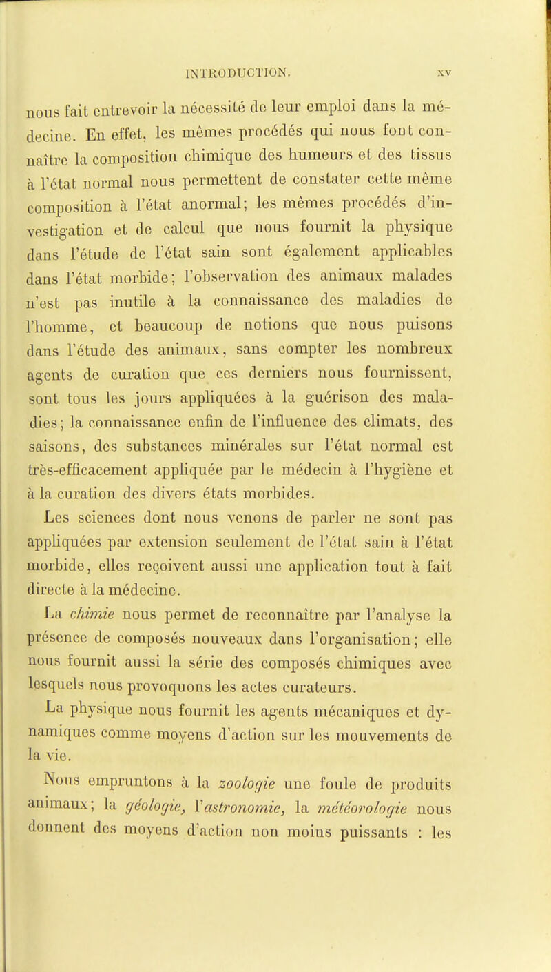 nous fait entrevoir la nécessité de leur emploi dans la mé- decine. En effet, les mêmes procédés qui nous font con- naître la composition chimique des humeurs et des tissus à l'état normal nous permettent de constater cette même composition à l'état anormal; les mêmes procédés d'in- vestigation et de calcul que nous fournit la physique dans l'étude de l'état sain sont également applicables dans l'état morbide; l'observation des animaux malades n'est pas inutile à la connaissance des maladies de l'homme, et beaucoup de notions que nous puisons dans l'étude des animaux, sans compter les nombreux agents de curation que ces derniers nous fournissent, sont tous les jours appliquées à la guérisou des mala- dies; la connaissance enfin de l'influence des climats, des saisons, des substances minérales sur l'état normal est très-efficacement appliquée par le médecin à l'hygiène et à la curation des divers états morbides. Les sciences dont nous venons de parler ne sont pas appliquées par extension seulement de l'état sain à l'état morbide, elles reçoivent aussi une application tout à fait directe à la médecine. La chimie nous permet de reconnaître par l'analyse la présence de composés nouveaux dans l'organisation; elle nous fournit aussi la série des composés chimiques avec lesquels nous provoquons les actes curateurs. La physique nous fournit les agents mécaniques et dy- namiques comme moyens d'action sur les mouvements de la vie. Nous empruntons à la zoologie une foule de produits animaux; la géologie, Y astronomie, la météorologie nous donnent des moyens d'action non moins puissants : les