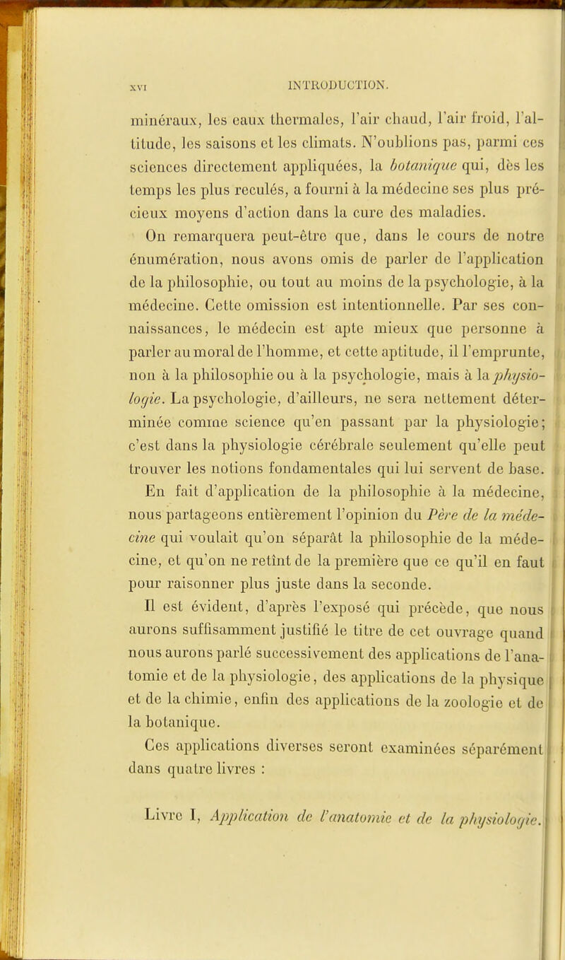 minéraux, les eaux thermales, l'air chaud, l'air froid, l'al- titude, les saisons et les climats. N'oublions pas, parmi ces scionces directement appliquées, la botanique qui, dès les temps les plus reculés, a fourni à la médecine ses plus pré- cieux moyens d'action dans la cure des maladies. On remarquera peut-être que, dans le cours de notre énumération, nous avons omis de parler de l'application de la philosophie, ou tout au moins de la psychologie, à la médecine. Cette omission est intentionnelle. Par ses con- naissances, le médecin est apte mieux que personne à parler au moral de l'homme, et cette aptitude, il remprunte, non à la philosophie ou à la psychologie, mais à la physio- logie. La psychologie, d'ailleurs, ne sera nettement déter- minée comme science qu'en passant par la physiologie; c'est dans la physiologie cérébrale seulement qu'elle peut trouver les notions fondamentales qui lui servent de base. En fait d'application de la philosophie à la médecine, nous partageons entièrement l'opinion du Père de la méde- cine qui voulait qu'on séparât la philosophie de la méde- cine, et qu'on ne retînt de la première que ce qu'il en faut pour raisonner plus juste dans la seconde. Il est évident, d'après l'exposé qui précède, que nous aurons suffisamment justifié le titre de cet ouvrage quand nous aurons parlé successivement des applications de l'ana- tomie et de la physiologie, des applications de la physique et de la chimie, enfin des applications de la zoologie et de la botanique. Ces applications diverses seront examinées séparément dans quatre livres : Livre I, Application de l'anatomie et de la physiologie.