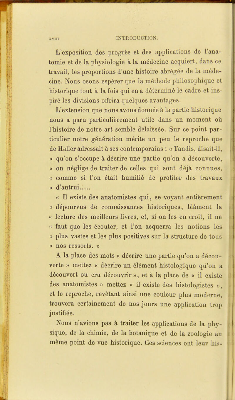 L'exposition des progrès et des applications de l'ana- tomie et de la physiologie à la médecine acquiert, dans ce travail, les proportions d'une histoire abrégée de la méde- cine. Nous osons espérer que la méthode philosophique et historique tout à la fois qui en a déterminé le cadre et ins- piré les divisions offrira quelques avantages. L'extension que nous avons donnée à la partie historique nous a paru particulièrement utile dans un moment où l'histoire de notre art semble délaissée. Sur ce point par- ticulier notre génération mérite un peu le reproche que de Haller adressait à ses contemporains : « Tandis, disait-il, « qu'on s'occupe à décrire une partie qu'on a découverte, « on néglige de traiter de celles qui sont déjà connues, « comme si l'on était humilié de profiter des travaux « d'autrui « Il existe des anatomistes qui, se voyant entièrement « dépourvus de connaissances historiques, blâment la « lecture des meilleurs livres, et, si on les en croit, il ne « faut que les écouter, et l'on acquerra les notions les « plus vastes et les plus positives sur la structure de tous « nos ressorts. » A la place des mots « décrire une partie qu'on a décou- verte » mettez « décrire un élément histologique qu'on a découvert ou cru découvrir», et à la place de « il existe des anatomistes » mettez « il existe des histologistes », et le reproche, revêtant ainsi une couleur plus moderne, trouvera certainement de nos jours une application trop justifiée. Nous n'avions pas à traiter les applications de la phy- sique, de la chimie, de la botanique et de la zoologie au même point de vue historique. Ces sciences ont leur hi?-