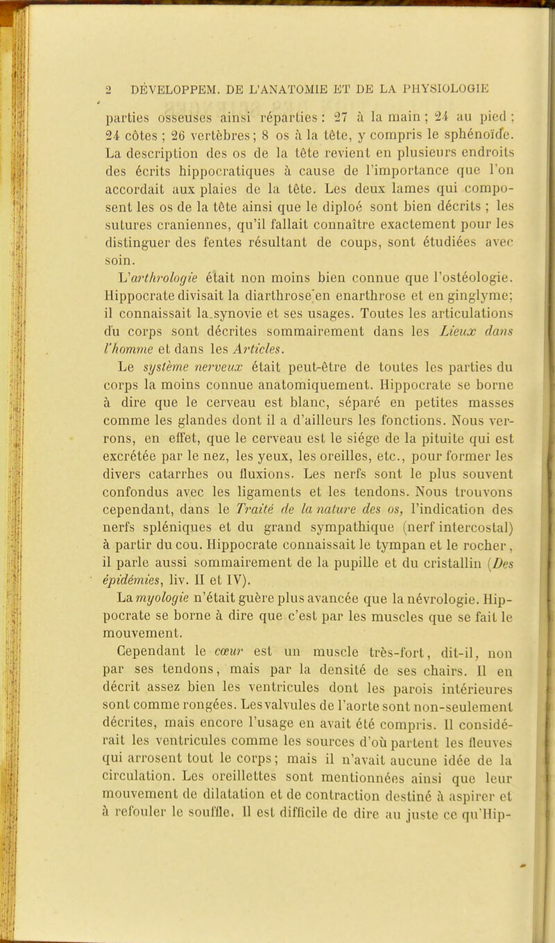 parties osseuses ainsi réparties : 27 à la main ; 24 au pied ; 24 côtes ; 26 vertèbres; 8 os à la tête, y compris le sphénoïde. La description des os de la tête revient en plusieurs endroits des écrits hippocratiques à cause de l'importance que l'on accordait aux plaies de la tête. Les deux lames qui compo- sent les os de la tête ainsi que le diploé sont bien décrits ; les sutures crâniennes, qu'il fallait connaître exactement pour les distinguer des fentes résultant de coups, sont étudiées avec soin. Varthrologie était non moins bien connue que l'ostéologie. Hippocrate divisait la diarthrose'en enarthrose et en ginglyme; il connaissait la.synovie et ses usages. Toutes les articulations du corps sont décrites sommairement dans les Lieux dans l'homme et dans les Articles. Le système nerveux était peut-être de toutes les parties du corps la moins connue anatomiquement. Hippocrate se borne à dire que le cerveau est blanc, séparé en petites masses comme les glandes dont il a d'ailleurs les fonctions. Nous ver- rons, en effet, que le cerveau est le siège de la pituite qui est excrétée par le nez, les yeux, les oreilles, etc., pour former les divers catarrhes ou fluxions. Les nerfs sont le plus souvent confondus avec les ligaments et les tendons. Nous trouvons cependant, dans le Traité de la nature des os, l'indication des nerfs spléniques et du grand sympathique (nerf intercostal) à partir du cou. Hippocrate connaissait le tympan et le rocher, il parle aussi sommairement de la pupille et du cristallin (Des épidémies, liv. II et IV). LdLmyologie n'était guère plus avancée que lanévrologie. Hip- pocrate se borne à dire que c'est par les muscles que se fait le mouvement. Cependant le cœur est un muscle très-fort, dit-il, non par ses tendons, mais par la densité de ses chairs. Il en décrit assez bien les ventricules dont les parois intérieures sont comme rongées. Les valvules de l'aorte sont non-seulement décrites, mais encore l'usage en avait été compris. Il considé- rait les ventricules comme les sources d'où partent les fleuves qui arrosent tout le corps ; mais il n'avait aucune idée de la circulation. Les oreillettes sont mentionnées ainsi que leur mouvement de dilatation et de contraction destiné à aspirer ei à refouler le souffle. Il est difficile de dire au juste ce qu'Hip-