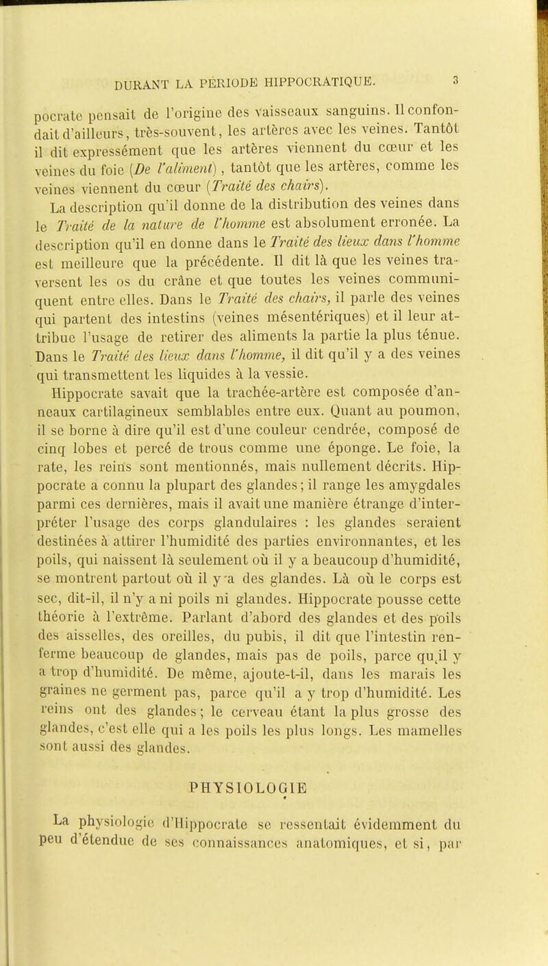 pôcrate pensait de l'origine des vaisseaux sanguins. 11 confon- dait d'ailleurs, très-souvent, les artères avec les veines. Tantôt il dit expressément que les artères viennent du cœur et les veines du foie [De l'aliment), tantôt que les artères, comme les veines viennent du cœur (Traité des chairs). La description qu'il donne de la distribution des veines dans le Traité de la nature de l'homme est absolument erronée. La description qu'il en donne dans le Traité des lieux dans l'homme est meilleure que la précédente. Il dit là que les veines tra- versent les os du crâne et que toutes les veines communi- quent entre elles. Dans le Traité des chairs, il parle des veines qui partent des intestins (veines mésentériques) et il leur at- tribue l'usage de retirer des aliments la partie la plus ténue. Dans le Traité des lieux dans l'homme, il dit qu'il y a des veines qui transmettent les liquides à la vessie. Hippocrate savait que la trachée-artère est composée d'an- neaux cartilagineux semblables entre eux. Quant au poumon, il se borne à dire qu'il est d'une couleur cendrée, composé de cinq lobes et percé de trous comme une éponge. Le foie, la rate, les reins sont mentionnés, mais nullement décrits. Hip- pocrate a connu la plupart des glandes ; il range les amygdales parmi ces dernières, mais il avait une manière étrange d'inter- préter l'usage des corps glandulaires : les glandes seraient destinées à attirer l'humidité des parties environnantes, et les poils, qui naissent là seulement où il y a beaucoup d'humidité, se montrent partout où il y'a des glandes. Là où le corps est sec, dit-il, il n'y a ni poils ni glandes. Hippocrate pousse cette théorie à l'extrême. Parlant d'abord des glandes et des poils des aisselles, des oreilles, du pubis, il dit que l'intestin ren- ferme beaucoup de glandes, mais pas de poils, parce qujl y a trop d'humidité. De même, ajoute-t-il, dans les marais les graines ne germent pas, parce qu'il a y trop d'humidité. Les reins ont des glandes ; le cerveau étant la plus grosse des glandes, c'est elle qui a les poils les plus longs. Les mamelles sont aussi des glandes. PHYSIOLOGIE La physiologie d'tlippocrate se ressentait évidemment du peu d'étendue de se.s connaissances anatomiques, et si, par