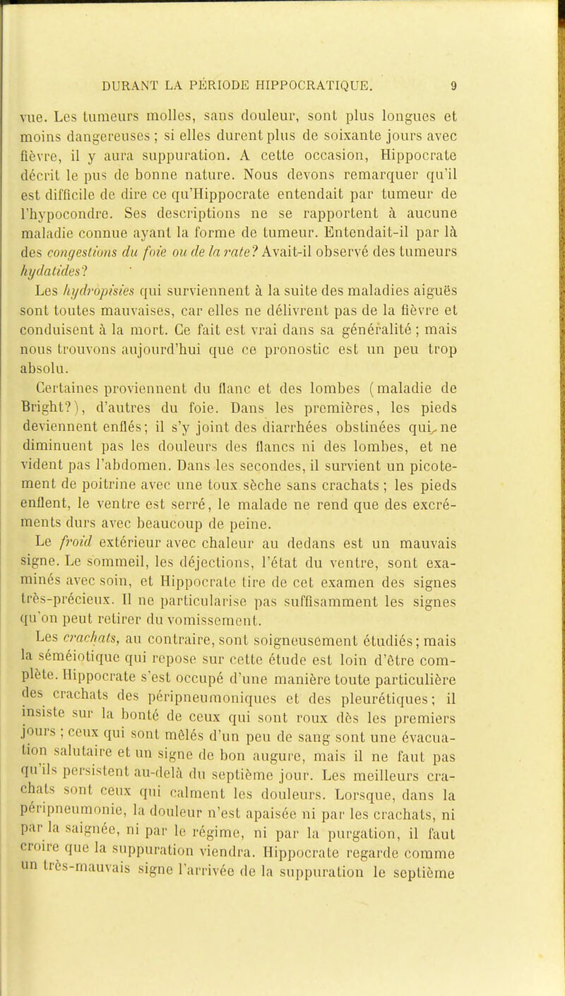 vue. Les tumeurs molles, sans douleur, sont plus longues et moins dangereuses ; si elles durent plus de soixante jours avec fièvre, il y aura suppuration. A cette occasion, Hippocrate décrit le pus de bonne nature. Nous devons remarquer qu'il est difficile de dire ce qu'Hippocrate entendait par tumeur de l'hypocondrc. Ses descriptions ne se rapportent à aucune maladie connue ayant la forme de tumeur. Entendait-il par là des congestions du foie ou de la rate? Avait-il observé des tumeurs hydatidesl Les hydrôpisies qui surviennent à la suite des maladies aiguës sont toutes mauvaises, car elles ne délivrent pas de la fièvre et conduisent à la mort. Ce fait est vrai clans sa généralité; mais nous trouvons aujourd'hui que ce pronostic est un peu trop absolu. Certaines proviennent du flanc et des lombes (maladie de Bright?), d'autres du foie. Dans les premières, les pieds deviennent enflés; il s'y joint des diarrhées obstinées quL.ne diminuent pas les douleurs des flancs ni des lombes, et ne vident pas l'abdomen. Dans les secondes, il survient un picote- ment de poitrine avec une toux sèche sans crachats ; les pieds enflent, le ventre est serré, le malade ne rend que des excré- ments durs avec beaucoup de peine. Le froid extérieur avec chaleur au dedans est un mauvais signe. Le sommeil, les déjections, l'état du ventre, sont exa- minés avec soin, et Hippocrate lire de cet examen des signes très-précieux. Il ne particularise pas suffisamment les signes qu'on peut retirer du vomissement. Les d'achats, au contraire, sont soigneusement étudiés; mais la séméiotique qui repose sur cette étude est loin d'être com- plète. Hippocrate s'est occupé d'une manière toute particulière des crachats des péripneumoniques et des pleurétiques ; il insiste sur la bonté de ceux qui sont roux dès les premiers jours ; ceux qui sont mêlés d'un peu de sang sont une évacua- lion salutaire et un signe de bon augure, mais il ne faut pas qu'ils persistent au-delà du septième jour. Les meilleurs (Ta- chais sont ceux qui calment les douleurs. Lorsque, dans la përipneumonie, la douleur n'est apaisée ni par les crachats, ni par la saignée, ni par le régime, ni par la purgation, il faut croire que la suppuration viendra. Hippocrate regarde comme un très-mauvais signe l'arrivée de la suppuration le septième