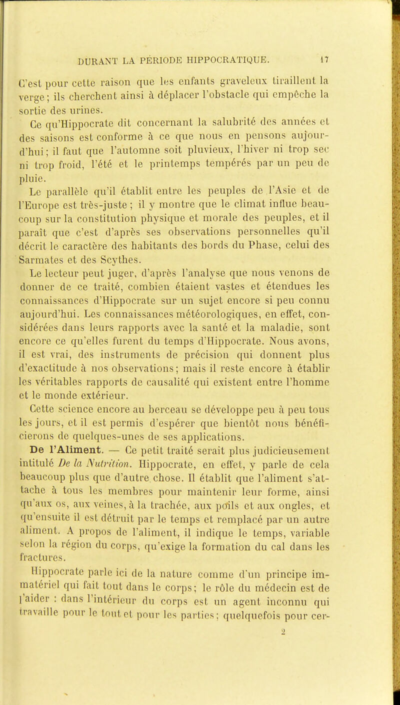 C'est pour cette raison que les enfants graveleux tiraillent la verge; ils cherchent ainsi à déplacer l'obstacle qui empêche la sortie des urines. Ce qu'Hippocrate dit concernant la salubrité des années et des saisons est conforme à ce que nous en pensons aujour- d'hui ; il faut que l'automne soit pluvieux, l'hiver ni trop sec ni trop froid, l'été et le printemps tempérés par un peu de pluie. Le parallèle qu'il établit entre les peuples de l'Asie et de l'Europe est très-juste ; il y montre que le climat influe beau- coup sur la constitution physique et morale des peuples, et il paraît que c'est d'après ses observations personnelles qu'il décrit le caractère des habitants des bords du Phase, celui des Sarmates et des Scythes. Le lecteur peut juger, d'après l'analyse que nous venons de donner de ce traité, combien étaient vastes et étendues les connaissances d'Hippocrate sur un sujet encore si peu connu aujourd'hui. Les connaissances météorologiques, en effet, con- sidérées dans leurs rapports avec la santé et la maladie, sont encore ce qu'elles furent du temps d'Hippocrate. Nous avons, il est vrai, des instruments de précision qui donnent plus d'exactitude à nos observations; mais il reste encore à établir les véritables rapports de causalité qui existent entre l'homme et le monde extérieur. Cette science encore au berceau se développe peu à peu tous les jours, et il est permis d'espérer que bientôt nous bénéfi- cierons de quelques-unes de ses applications. De l'Aliment. — Ce petit traité serait plus judicieusement intitulé De la Nutrition. Hippocrate, en effet, y parle de cela beaucoup plus que d'autre chose. Il établit que l'aliment s'at- tache à tous les membres pour maintenir leur forme, ainsi qu'aux os, aux veines, à la trachée, aux poils et aux ongles, et qu'ensuite il est détruit par le temps et remplacé par un autre aliment. A propos de l'aliment, il indique le temps, variable selon la région du corps, qu'exige la formation du cal dans les fractures. Hippocrate parle ici de la nature comme d'un principe im- matériel qui fait tout dans le corps; le rôle du médecin est de l'aider : dans l'intérieur du corps est un agent inconnu qui travaille pour le toutet pour les parties; quelquefois pour cer- 2