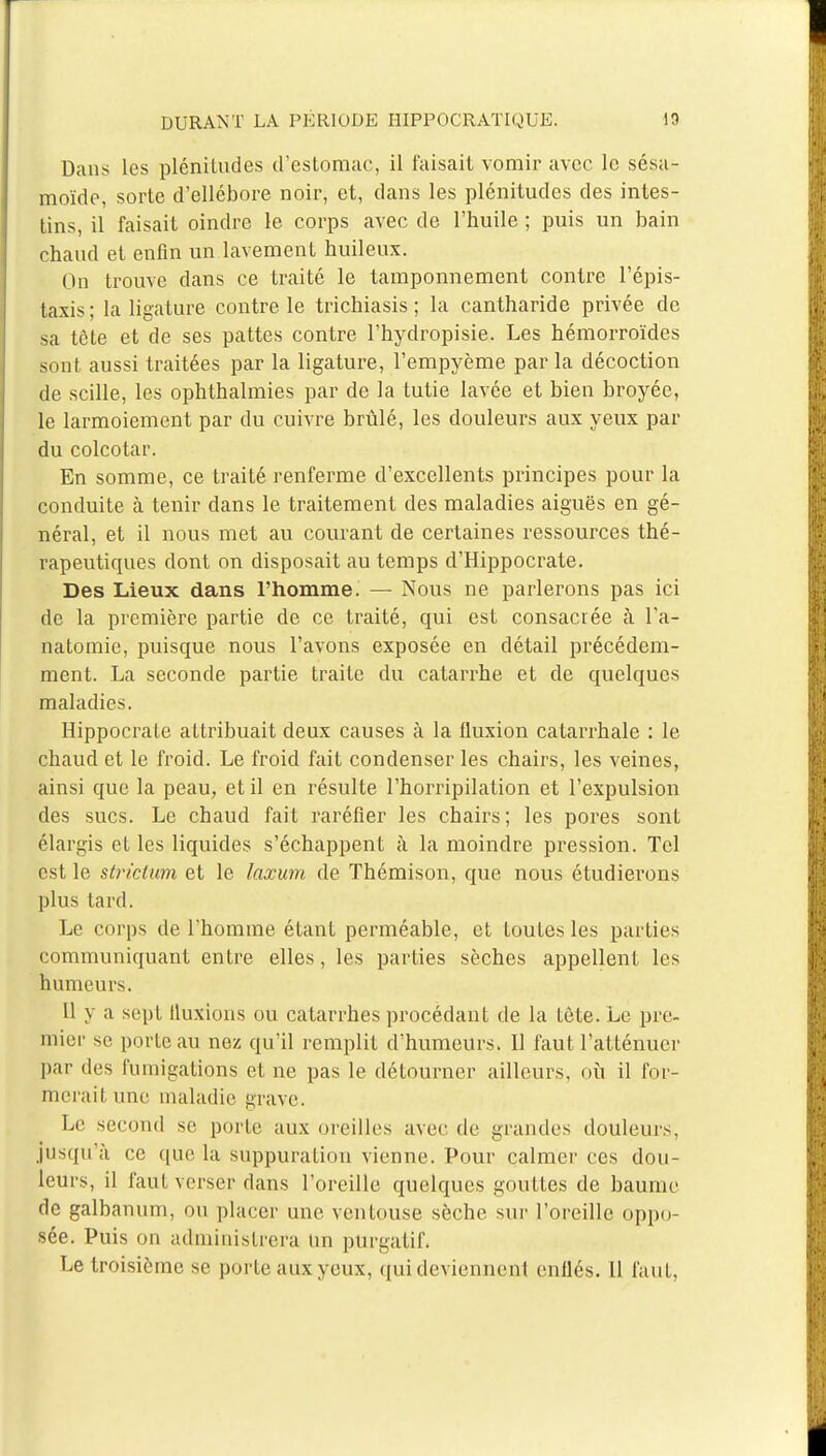 Dans les plénitudes d'estomac, il faisait vomir avec le sésa- moïde, sorte d'ellébore noir, et, dans les plénitudes des intes- tins, il faisait oindre le corps avec de l'huile ; puis un bain chaud et enfin un.lavement huileux. On trouve dans ce traité le tamponnement contre l'épis- taxis; la ligature contre le trichiasis ; la cantharide privée de sa tête et de ses pattes contre l'hydropisie. Les hémorroïdes sont aussi traitées par la ligature, l'empyème par la décoction de scille, les ophthalmies par de la tutie lavée et bien broyée, le larmoiement par du cuivre brûlé, les douleurs aux yeux par du colcotar. En somme, ce traité renferme d'excellents principes pour la conduite à tenir dans le traitement des maladies aiguës en gé- néral, et il nous met au courant de certaines ressources thé- rapeutiques dont on disposait au temps d'Hippocrate. Des Lieux dans l'homme. — Nous ne parlerons pas ici de la première partie de ce traité, qui est consacrée à l'a- natomie, puisque nous l'avons exposée en détail précédem- ment. La seconde partie traite du catarrhe et de quelques maladies. HippocraLe attribuait deux causes à la fluxion catarrhale : le chaud et le froid. Le froid fait condenser les chairs, les veines, ainsi que la peau, et il en résulte l'horripilation et l'expulsion des sucs. Le chaud fait raréfier les chairs; les pores sont élargis et les liquides s'échappent à la moindre pression. Tel est le strîctum et le laxum de Thémison, que nous étudierons plus tard. Le corps de l'homme étant perméable, et toutes les parties communiquant entre elles, les parties sèches appellent les humeurs. Il y a sept lluxions ou catarrhes procédant de la tète. Le pre- mier se porte au nez qu'il remplit d'humeurs. Il faut l'atténuer par des fumigations et ne pas le détourner ailleurs, où il for- merait une maladie grave. Le second se porte aux oreilles avec de grandes douleurs, jusqu'à ce que la suppuration vienne. Pour calmer ces dou- leurs, il faut verser dans l'oreille quelques gouttes de baume de galbanum, ou placer une ventouse sèche sur l'oreille oppo- sée. Puis on administrera Un purgatif. Le troisième se porte aux yeux, qui deviennent enflés. Il faut,