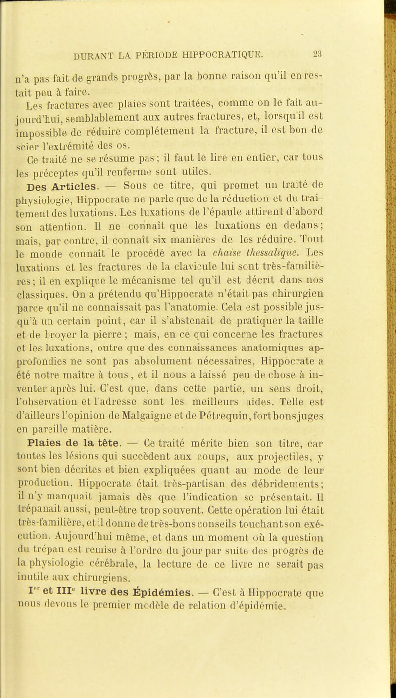 n'a pas fait de grands progrès, par la bonne raison qu'il en res- tait peu à faire. Les fractures avec plaies sont traitées, comme on le fait au- jourd'hui, semblablement aux autres fractures, et, lorsqu'il est impossible de réduire complètement la fracture, il est bon de scier l'extrémité des os. Ce traité ne se résume pas ; il faut le lire en entier, car tous les préceptes qu'il renferme sont utiles. Des Articles. — Sous ce titre, qui promet un traité de physiologie, Hippocrate ne parle que de la réduction et du trai- tement des luxations. Les luxations de l'épaule attirent d'abord son attention. Il ne connaît que les luxations en dedans; mais, par contre, il connaît six manières de les réduire. Tout le monde connaît Te procédé avec la chaise thessalique. Les luxations et les fractures de la clavicule lui sont très-familiè- res ; il en explique le mécanisme tel qu'il est décrit dans nos classiques. On a prétendu qu'Hippocrate n'était pas chirurgien parce qu'il ne connaissait pas l'anatomie. Cela est possible jus- qu'à un certain point, car il s'abstenait de pratiquer la taille et de broyer la pierre ; mais, en ce qui concerne les fractures et les luxations, outre que des connaissances anatomiques ap- profondies ne sont pas absolument nécessaires, Hippocrate a été notre maître à tous, et il nous a laissé peu de chose à in- venter après lui. C'est que, dans cette partie, un sens droit, l'observation et l'adresse sont les meilleurs aides. Telle est d'ailleurs l'opinion de Malgaigne et de Pétrequin,fortbons juges en pareille matière. Plaies de la tête. — Ce traité mérite bien son titre, car toutes les lésions qui succèdent aux coups, aux projectiles, y sont bien décrites et bien expliquées quant au mode de leur production. Hippocrate était très-partisan des débridements ; il n'y manquait jamais dès que l'indication se présentait. Il trépanait aussi, peut-être trop souvent. Cette opération lui était très-familière, et il donne de très-bons conseils touchantson exé- cution. Aujourd'hui môme, et dans un moment où la question du trépan est remise à l'ordre du jour par suite des progrès de la physiologie cérébrale, la lecture de ce livre ne serait pas inutile aux chirurgiens. I et IIIe livre des Épidémies. — C'est à Hippocrate que nous devons le premier modèle de relation d'épidémie.