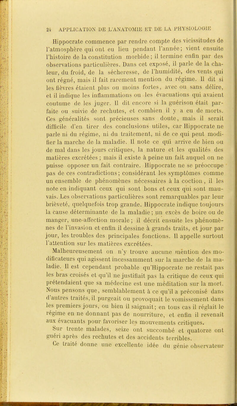 Hippocrate commence par rendre compte des vicissitudes de l'atmosphère qui ont eu lieu pendant l'année; vient ensuite l'histoire de la constitution morbide; il termine enfin par des observations particulières. Dans cet exposé, il parle de la cha- leur, du froid, de la sécheresse, de l'humidité, des vents qui ont régné, mais il fait rarement mention du régime, il dit si les fièvres étaient plus ou moins fortes, avec ou sans délire, et il indique les inflammations ou les évacuations qui avaient coutume de les juger. 11 dit encore si la guérison était par- faite ou suivie de rechutes, et combien il y a eu de morts. Ces généralités sont précieuses sans doute, mais il serait difficile d'en tirer des conclusions utiles, car Hippocrate ne parle ni du régime, ni du traitement, ni de ce qui peut modi- fier la marche de la maladie. 11 note ce qui arrive de bien ou de mal dans les jours critiques, la nature et les qualités des matières excrétées ; mais il existe à peine un fait auquel on ne puisse opposer un fait contraire. Hippocrate ne se préoccupe pas de ces contradictions ; considérant les symptômes comme un ensemble de phénomènes nécessaires à la coction , il les note en indiquant ceux qui sont bons et ceux qui sont mau- vais. Les observations particulières sont remarquables par leur brièveté, quelquefois trop grande. Hippocrate indique toujours la cause déterminante de la maladie ; un excès de boire ou de manger, une-affection morale ; il décrit ensuite les phénomè- nes de l'invasion et enfin il dessine à grands traits, et jour par jour, les troubles des principales fonctions. Il appelle surtout l'attention sur les matières excrétées. Malheureusement on n'y trouve aucune mention des mo- dificateurs qui agissent incessamment sur la marche de la ma- ladie. 11 est cependant probable qu'Hippocrate ne restait pas les bras croisés et qu'il ne justifiait pas la critique de ceux qui prétendaient que sa médecine est une méditation sur la mort. Nous pensons que, semblablement à ce qu'il a préconisé dans d'autres traités, il purgeait ou provoquait le vomissement dans les premiers jours, ou bien il saignait; en tous cas il réglait le régime en ne donnant pas de nourriture, et enfin il revenait aux évacuants pour favoriser les mouvements critiques. Sur trente malades, seize ont succombé et quatorze ont guéri après des rechutes et des accidents terribles. Ce traité donne une excellente idée du génie observateur