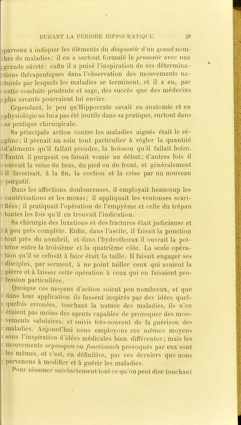 parvenu à indiquer les éléments du diagnostic d'un grand nom- bre de maladies; il en a surtout formulé le,pronostic avec une -grande sûreté; enfin il a puisé l'inspiration de ses détermina- tions thérapeutiques dans l'observation des mouvements na- turels par lesquels les maladies se terminent, et il a eu, par cette conduite prudente et sage, des succès que des médecins plus savants pourraient lui envier. Cependant, le peu qu'Hippocrate savait en anatomie et en physiologie ne luia pas été inutile dans sa pratique, surtout dans - sa pratique chirurgicale. Sa principale action contre les maladies aiguës était le ré- gime; il prenait un soin tout particulier a régler la quantité d'aliments qu'il fallait prendre, la boisson qu'il fallait boire. I Tantôt il purgeait ou faisait vomir au début; d'autres fois il ouvrait la veine du bras, du pied ou du front, et généralement il favorisait, à la fin, la coction et la crise par un nouveau purgatif. Dans les affections douloureuses, il employait beaucoup les cautérisations et les moxas; il appliquait les ventouses scari- fiées; il pratiquait l'opération de l'empyème et celle du trépan toutes les fois qu'il en trouvait l'indication. Sa chirurgie des luxations et des fractures était judicieuse et à peu près complète. Enfin, dans l'ascite, il faisait la ponction tout près du nombril, et clans l'hydrothorax il ouvrait la poi- trine entre la troisième et la quatrième côte. La seule opéra- tion qu'il se refusât à faire était la taille. 11 faisait engager ses disciples, par serment, à ne point tailler ceux qui avaient la pierre et à laisser cette opération à ceux qui en faisaient pro- fession particulière. Quoique ces moyens d'action soient peu nombreux, et que dans leur application ils fussent inspirés par des idées quel- quefois erronées, touchant la nature des maladies, ils n'en étaient pas moins des agents capables de provoquer des mou- vements salutaires, et suivis très-souvent de la guérison des maladies. Aujourd'hui nous employons ces mêmes moyens sous l'inspiration d'idées médicales bien différentes ; mais les mouvements organiques on fonctionnels provoqués par eux sont les mêmes, et c'est, en définitive, par ces derniers que nous parvenons à modifier et à guérir les maladies. Pour résumer succinctement tout ce qu'on peut dire touchant