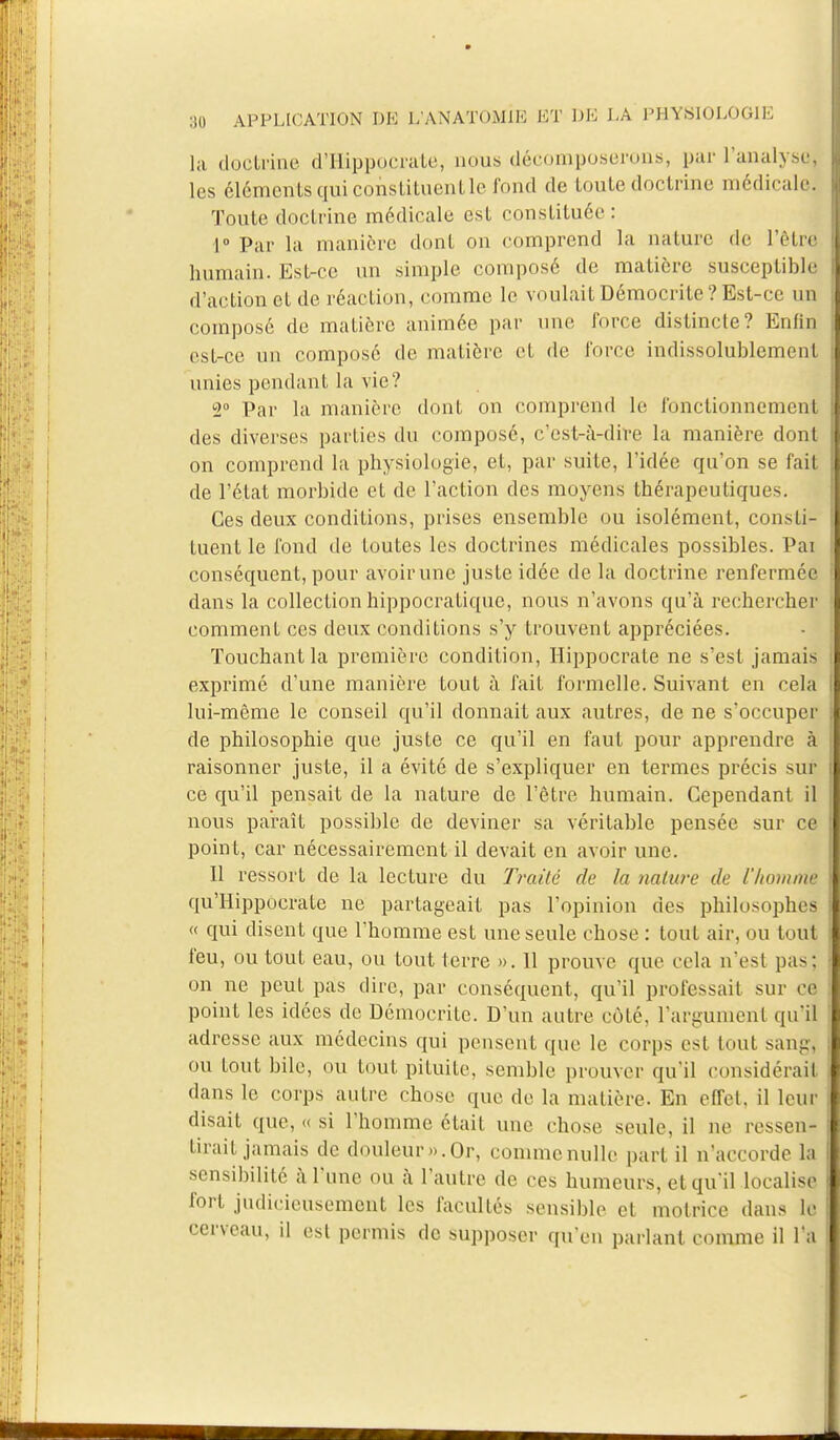 la doctrine d'Hippoorate, nous décomposerons, par 1'analysd les éléments qui constituent le fond de toute doctrine médicale; Toute doctrine médicale est constituée : 1° Par la manière dont on comprend la nature de l'être humain. Est-ce un simple composé de matière susceptible d'action et de réaction, comme le voulaitDémocrite?Est-ce un composé de matière animée par une force distincte? Enfin est-ce un composé de matière et de force indissolublement unies pendant la vie? 2° Par la manière dont on comprend le fonctionnement des diverses parties du composé, c'est-à-dire la manière dont on comprend la physiologie, et, par suite, l'idée qu'on se fait de l'état morbide et de l'action des moyens thérapeutiques. Ces deux conditions, prises ensemble ou isolément, consti- tuent le fond de toutes les doctrines médicales possibles. Pai conséquent, pour avoir une juste idée de la doctrine renfermée dans la collection hippocratique, nous n'avons qu'à rechercher] comment ces deux conditions s'y trouvent appréciées. Touchant la première condition, Hippocrate ne s'est jamais exprimé d'une manière tout à fait formelle. Suivant en cela lui-même le conseil qu'il donnait aux autres, de ne s'occuper de philosophie que juste ce qu'il en faut pour apprendre à raisonner juste, il a évité de s'expliquer en termes précis suîj ce qu'il pensait de la nature de l'être humain. Cependant il nous paraît possible de deviner sa véritable pensée sur ce point, car nécessairement il devait en avoir une. 11 ressort de la lecture du Traité de la nature de l'homme qu'Hippocratc ne partageait pas l'opinion des philosophes « qui disent que l'homme est une seule chose : tout air, ou totfi feu, ou tout eau, ou tout terre ». 11 prouve que cela n'est pas: on ne peut pas dire, par conséquent, qu'il professait sur ce point les idées de Démocrite. D'un autre côté, l'argument qu'il adresse aux médecins qui pensent que le corps est tout sang, ou tout bile, ou tout pituite, semble prouver qu'il considérait dans le corps autre chose que de la matière. En effet, il leur disait que, « si l'homme était une chose seule, il ne ressen- tirait jamais de douleur».Or, commcnullc part il n'accorde la sensibilité à Tune ou à l'autre de ces humeurs, et qu'il localise fort judicieusement les facultés sensible et motrice dans le cerveau, il est permis de supposer qu'eu parlant comme il l'a